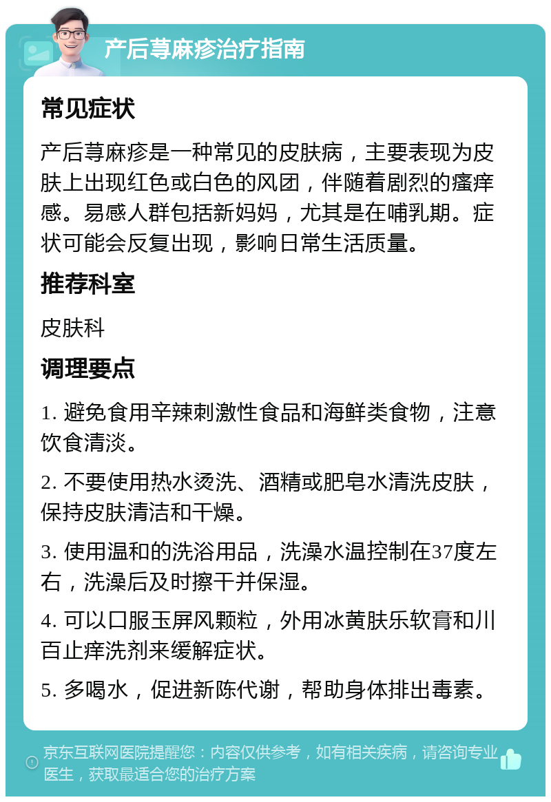 产后荨麻疹治疗指南 常见症状 产后荨麻疹是一种常见的皮肤病，主要表现为皮肤上出现红色或白色的风团，伴随着剧烈的瘙痒感。易感人群包括新妈妈，尤其是在哺乳期。症状可能会反复出现，影响日常生活质量。 推荐科室 皮肤科 调理要点 1. 避免食用辛辣刺激性食品和海鲜类食物，注意饮食清淡。 2. 不要使用热水烫洗、酒精或肥皂水清洗皮肤，保持皮肤清洁和干燥。 3. 使用温和的洗浴用品，洗澡水温控制在37度左右，洗澡后及时擦干并保湿。 4. 可以口服玉屏风颗粒，外用冰黄肤乐软膏和川百止痒洗剂来缓解症状。 5. 多喝水，促进新陈代谢，帮助身体排出毒素。