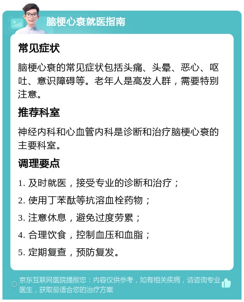 脑梗心衰就医指南 常见症状 脑梗心衰的常见症状包括头痛、头晕、恶心、呕吐、意识障碍等。老年人是高发人群，需要特别注意。 推荐科室 神经内科和心血管内科是诊断和治疗脑梗心衰的主要科室。 调理要点 1. 及时就医，接受专业的诊断和治疗； 2. 使用丁苯酞等抗溶血栓药物； 3. 注意休息，避免过度劳累； 4. 合理饮食，控制血压和血脂； 5. 定期复查，预防复发。