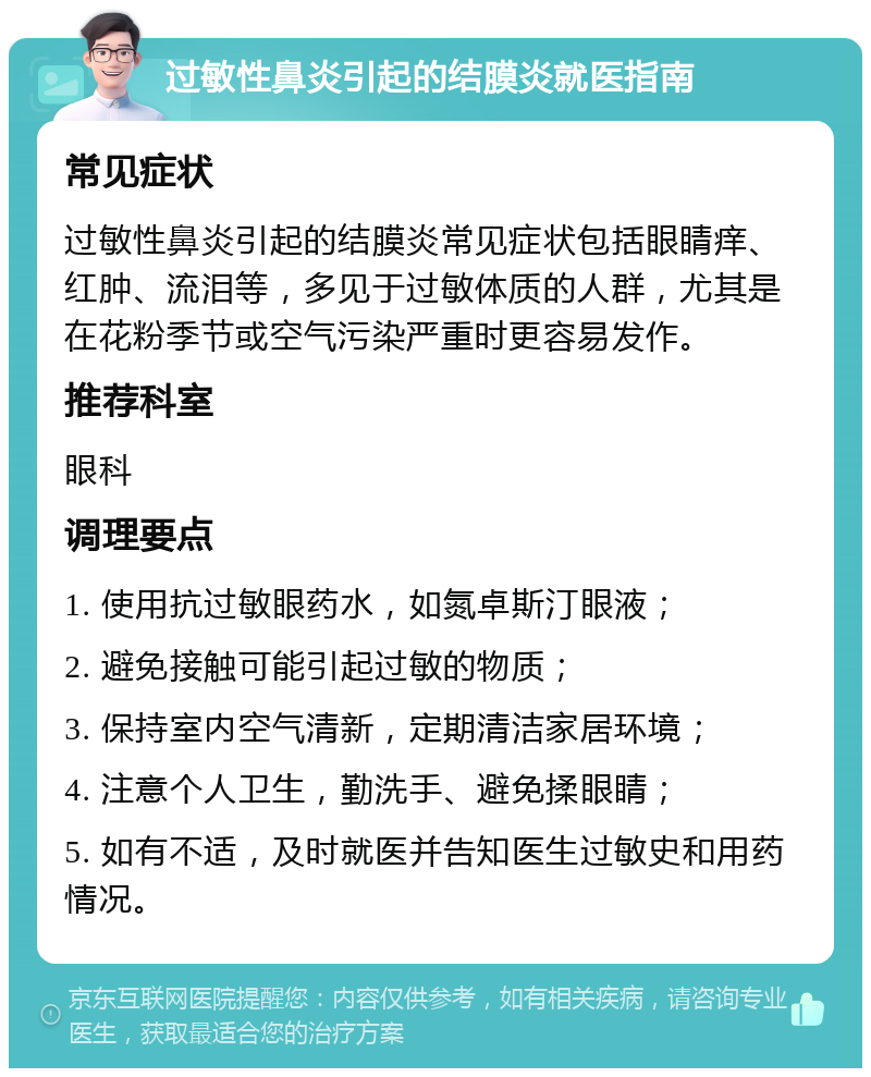 过敏性鼻炎引起的结膜炎就医指南 常见症状 过敏性鼻炎引起的结膜炎常见症状包括眼睛痒、红肿、流泪等，多见于过敏体质的人群，尤其是在花粉季节或空气污染严重时更容易发作。 推荐科室 眼科 调理要点 1. 使用抗过敏眼药水，如氮卓斯汀眼液； 2. 避免接触可能引起过敏的物质； 3. 保持室内空气清新，定期清洁家居环境； 4. 注意个人卫生，勤洗手、避免揉眼睛； 5. 如有不适，及时就医并告知医生过敏史和用药情况。