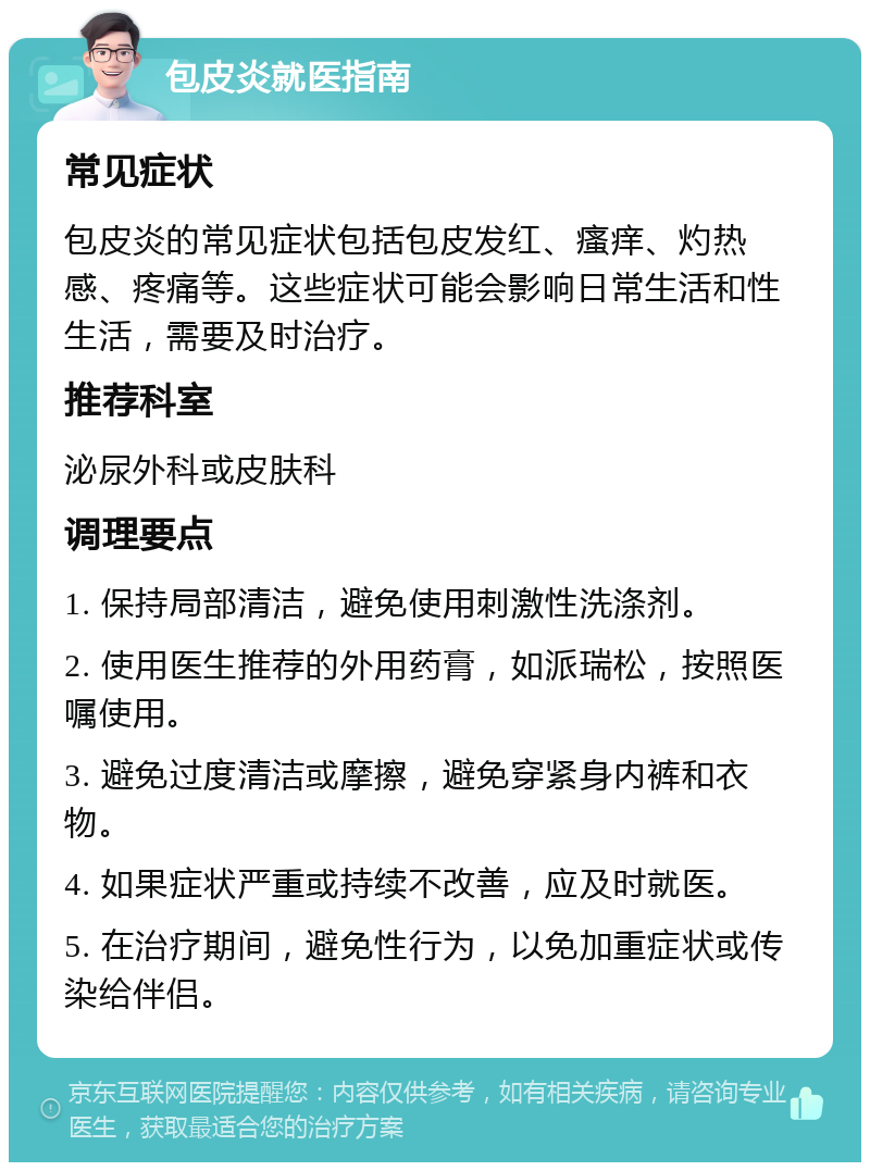 包皮炎就医指南 常见症状 包皮炎的常见症状包括包皮发红、瘙痒、灼热感、疼痛等。这些症状可能会影响日常生活和性生活，需要及时治疗。 推荐科室 泌尿外科或皮肤科 调理要点 1. 保持局部清洁，避免使用刺激性洗涤剂。 2. 使用医生推荐的外用药膏，如派瑞松，按照医嘱使用。 3. 避免过度清洁或摩擦，避免穿紧身内裤和衣物。 4. 如果症状严重或持续不改善，应及时就医。 5. 在治疗期间，避免性行为，以免加重症状或传染给伴侣。