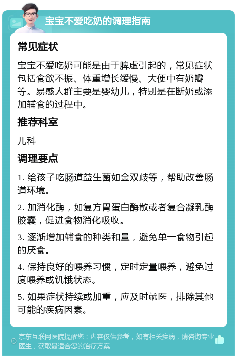 宝宝不爱吃奶的调理指南 常见症状 宝宝不爱吃奶可能是由于脾虚引起的，常见症状包括食欲不振、体重增长缓慢、大便中有奶瓣等。易感人群主要是婴幼儿，特别是在断奶或添加辅食的过程中。 推荐科室 儿科 调理要点 1. 给孩子吃肠道益生菌如金双歧等，帮助改善肠道环境。 2. 加消化酶，如复方胃蛋白酶散或者复合凝乳酶胶囊，促进食物消化吸收。 3. 逐渐增加辅食的种类和量，避免单一食物引起的厌食。 4. 保持良好的喂养习惯，定时定量喂养，避免过度喂养或饥饿状态。 5. 如果症状持续或加重，应及时就医，排除其他可能的疾病因素。