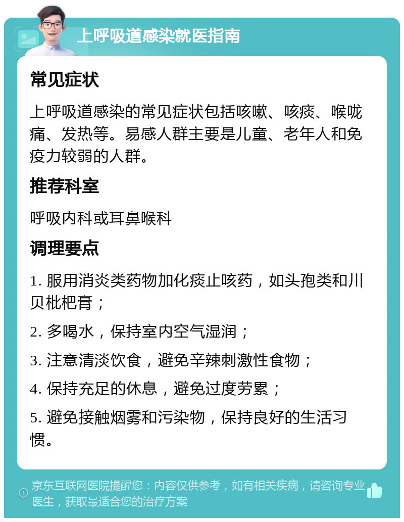 上呼吸道感染就医指南 常见症状 上呼吸道感染的常见症状包括咳嗽、咳痰、喉咙痛、发热等。易感人群主要是儿童、老年人和免疫力较弱的人群。 推荐科室 呼吸内科或耳鼻喉科 调理要点 1. 服用消炎类药物加化痰止咳药，如头孢类和川贝枇杷膏； 2. 多喝水，保持室内空气湿润； 3. 注意清淡饮食，避免辛辣刺激性食物； 4. 保持充足的休息，避免过度劳累； 5. 避免接触烟雾和污染物，保持良好的生活习惯。