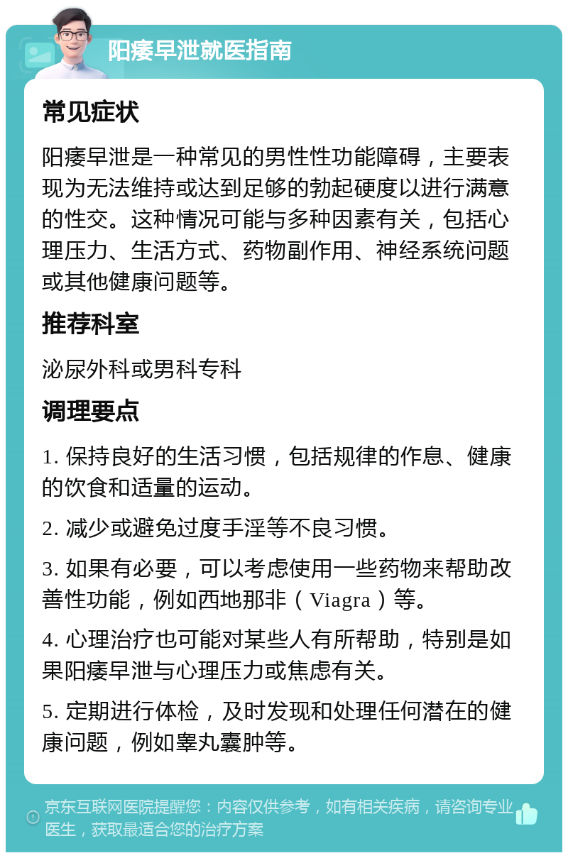 阳痿早泄就医指南 常见症状 阳痿早泄是一种常见的男性性功能障碍，主要表现为无法维持或达到足够的勃起硬度以进行满意的性交。这种情况可能与多种因素有关，包括心理压力、生活方式、药物副作用、神经系统问题或其他健康问题等。 推荐科室 泌尿外科或男科专科 调理要点 1. 保持良好的生活习惯，包括规律的作息、健康的饮食和适量的运动。 2. 减少或避免过度手淫等不良习惯。 3. 如果有必要，可以考虑使用一些药物来帮助改善性功能，例如西地那非（Viagra）等。 4. 心理治疗也可能对某些人有所帮助，特别是如果阳痿早泄与心理压力或焦虑有关。 5. 定期进行体检，及时发现和处理任何潜在的健康问题，例如睾丸囊肿等。