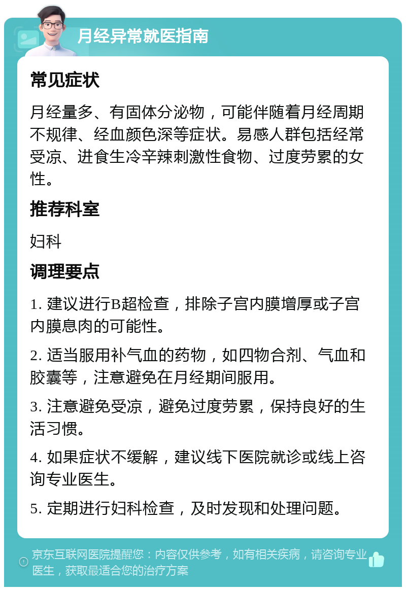 月经异常就医指南 常见症状 月经量多、有固体分泌物，可能伴随着月经周期不规律、经血颜色深等症状。易感人群包括经常受凉、进食生冷辛辣刺激性食物、过度劳累的女性。 推荐科室 妇科 调理要点 1. 建议进行B超检查，排除子宫内膜增厚或子宫内膜息肉的可能性。 2. 适当服用补气血的药物，如四物合剂、气血和胶囊等，注意避免在月经期间服用。 3. 注意避免受凉，避免过度劳累，保持良好的生活习惯。 4. 如果症状不缓解，建议线下医院就诊或线上咨询专业医生。 5. 定期进行妇科检查，及时发现和处理问题。