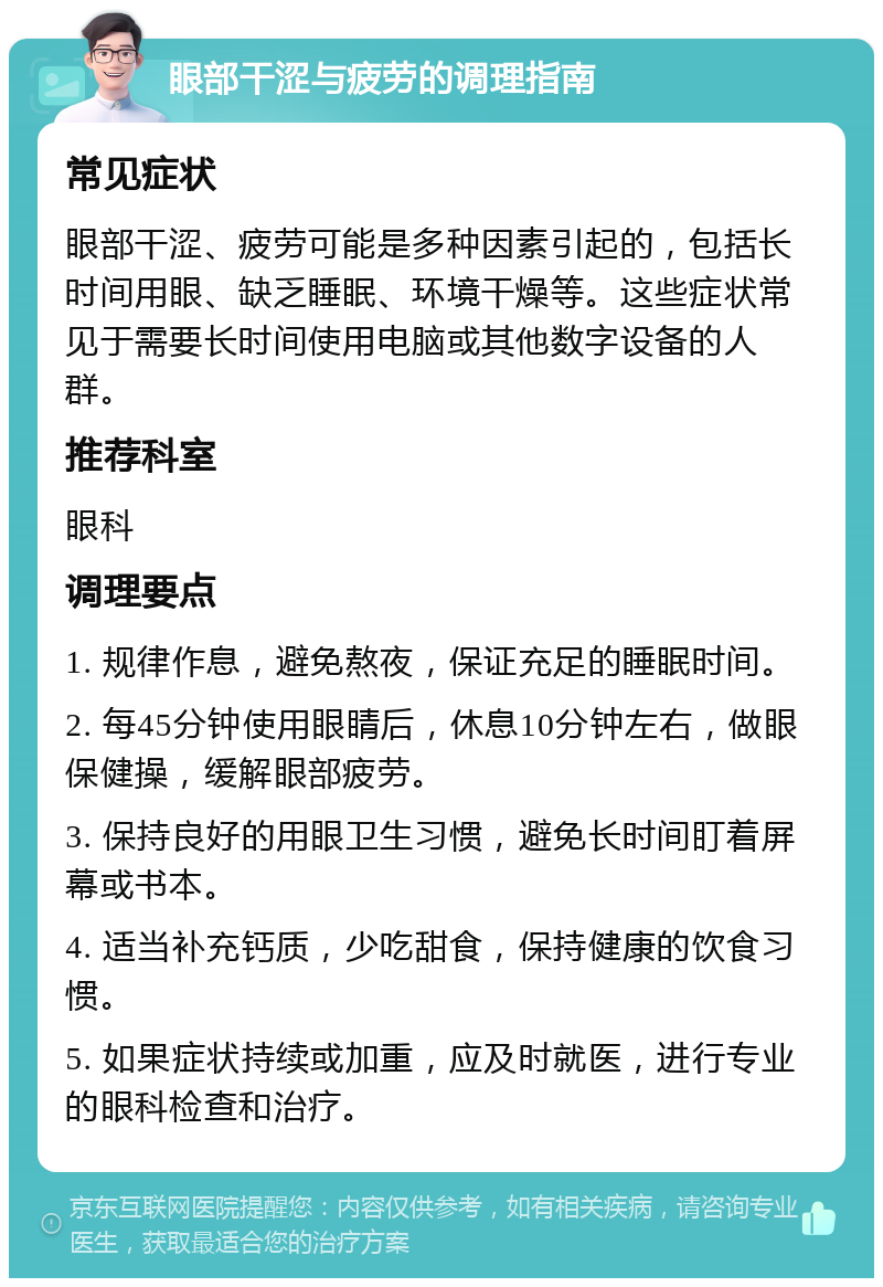 眼部干涩与疲劳的调理指南 常见症状 眼部干涩、疲劳可能是多种因素引起的，包括长时间用眼、缺乏睡眠、环境干燥等。这些症状常见于需要长时间使用电脑或其他数字设备的人群。 推荐科室 眼科 调理要点 1. 规律作息，避免熬夜，保证充足的睡眠时间。 2. 每45分钟使用眼睛后，休息10分钟左右，做眼保健操，缓解眼部疲劳。 3. 保持良好的用眼卫生习惯，避免长时间盯着屏幕或书本。 4. 适当补充钙质，少吃甜食，保持健康的饮食习惯。 5. 如果症状持续或加重，应及时就医，进行专业的眼科检查和治疗。