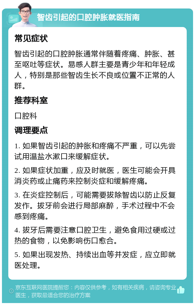 智齿引起的口腔肿胀就医指南 常见症状 智齿引起的口腔肿胀通常伴随着疼痛、肿胀、甚至呕吐等症状。易感人群主要是青少年和年轻成人，特别是那些智齿生长不良或位置不正常的人群。 推荐科室 口腔科 调理要点 1. 如果智齿引起的肿胀和疼痛不严重，可以先尝试用温盐水漱口来缓解症状。 2. 如果症状加重，应及时就医，医生可能会开具消炎药或止痛药来控制炎症和缓解疼痛。 3. 在炎症控制后，可能需要拔除智齿以防止反复发作。拔牙前会进行局部麻醉，手术过程中不会感到疼痛。 4. 拔牙后需要注意口腔卫生，避免食用过硬或过热的食物，以免影响伤口愈合。 5. 如果出现发热、持续出血等并发症，应立即就医处理。