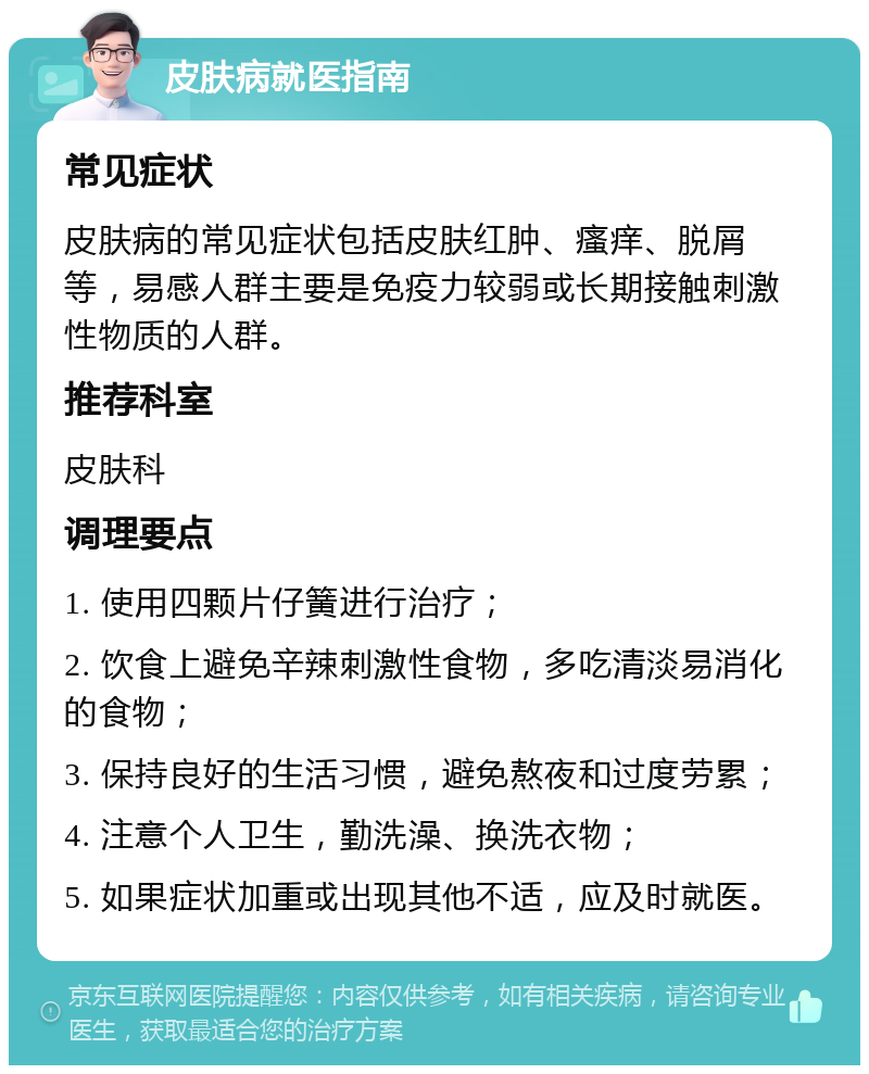 皮肤病就医指南 常见症状 皮肤病的常见症状包括皮肤红肿、瘙痒、脱屑等，易感人群主要是免疫力较弱或长期接触刺激性物质的人群。 推荐科室 皮肤科 调理要点 1. 使用四颗片仔簧进行治疗； 2. 饮食上避免辛辣刺激性食物，多吃清淡易消化的食物； 3. 保持良好的生活习惯，避免熬夜和过度劳累； 4. 注意个人卫生，勤洗澡、换洗衣物； 5. 如果症状加重或出现其他不适，应及时就医。