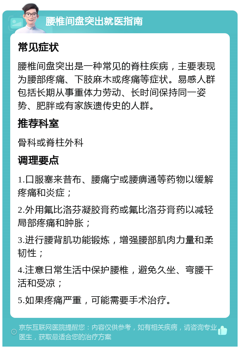 腰椎间盘突出就医指南 常见症状 腰椎间盘突出是一种常见的脊柱疾病，主要表现为腰部疼痛、下肢麻木或疼痛等症状。易感人群包括长期从事重体力劳动、长时间保持同一姿势、肥胖或有家族遗传史的人群。 推荐科室 骨科或脊柱外科 调理要点 1.口服塞来昔布、腰痛宁或腰痹通等药物以缓解疼痛和炎症； 2.外用氟比洛芬凝胶膏药或氟比洛芬膏药以减轻局部疼痛和肿胀； 3.进行腰背肌功能锻炼，增强腰部肌肉力量和柔韧性； 4.注意日常生活中保护腰椎，避免久坐、弯腰干活和受凉； 5.如果疼痛严重，可能需要手术治疗。