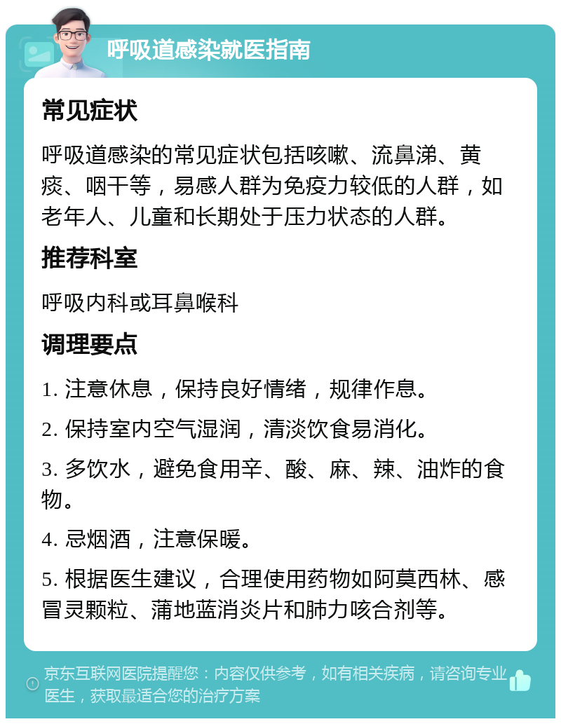 呼吸道感染就医指南 常见症状 呼吸道感染的常见症状包括咳嗽、流鼻涕、黄痰、咽干等，易感人群为免疫力较低的人群，如老年人、儿童和长期处于压力状态的人群。 推荐科室 呼吸内科或耳鼻喉科 调理要点 1. 注意休息，保持良好情绪，规律作息。 2. 保持室内空气湿润，清淡饮食易消化。 3. 多饮水，避免食用辛、酸、麻、辣、油炸的食物。 4. 忌烟酒，注意保暖。 5. 根据医生建议，合理使用药物如阿莫西林、感冒灵颗粒、蒲地蓝消炎片和肺力咳合剂等。