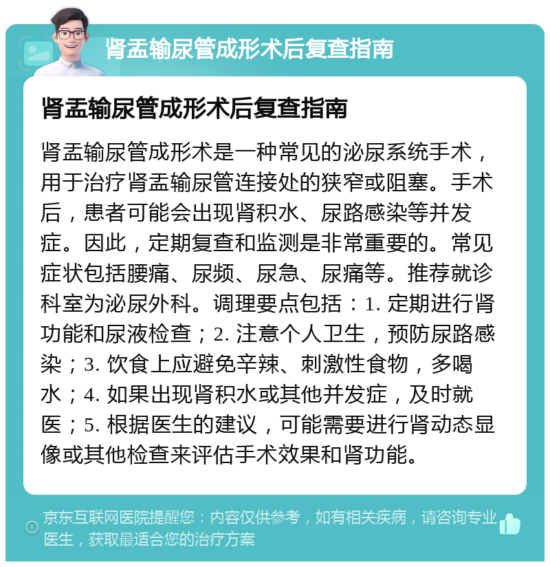 肾盂输尿管成形术后复查指南 肾盂输尿管成形术后复查指南 肾盂输尿管成形术是一种常见的泌尿系统手术，用于治疗肾盂输尿管连接处的狭窄或阻塞。手术后，患者可能会出现肾积水、尿路感染等并发症。因此，定期复查和监测是非常重要的。常见症状包括腰痛、尿频、尿急、尿痛等。推荐就诊科室为泌尿外科。调理要点包括：1. 定期进行肾功能和尿液检查；2. 注意个人卫生，预防尿路感染；3. 饮食上应避免辛辣、刺激性食物，多喝水；4. 如果出现肾积水或其他并发症，及时就医；5. 根据医生的建议，可能需要进行肾动态显像或其他检查来评估手术效果和肾功能。