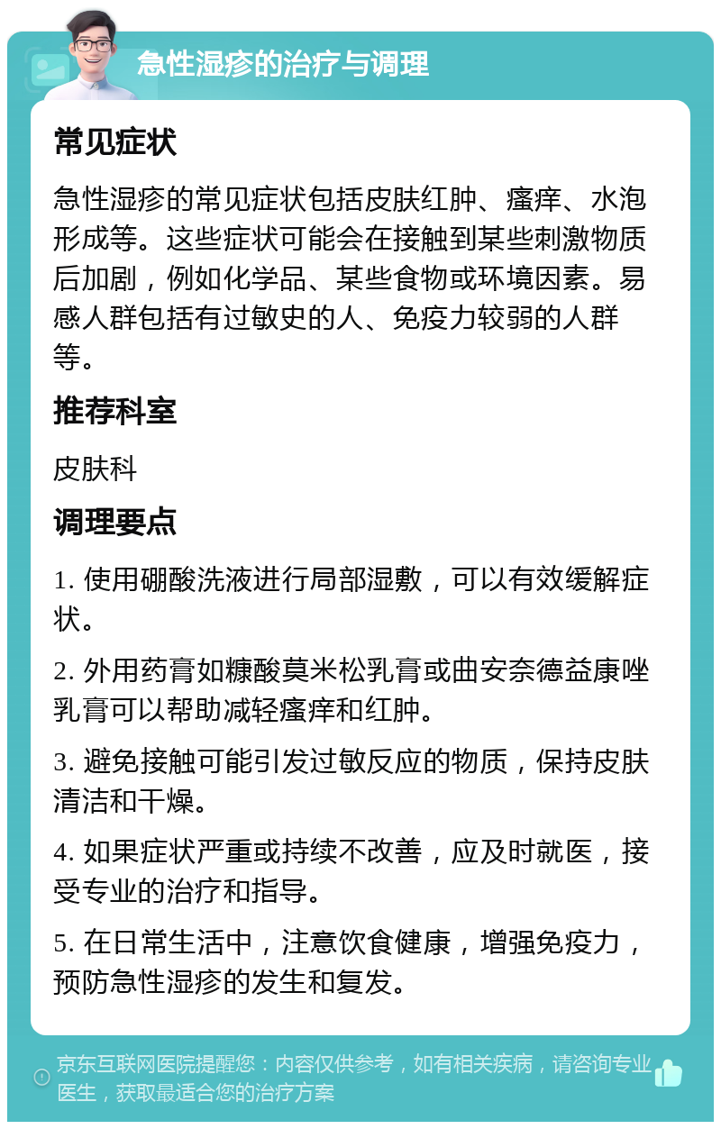 急性湿疹的治疗与调理 常见症状 急性湿疹的常见症状包括皮肤红肿、瘙痒、水泡形成等。这些症状可能会在接触到某些刺激物质后加剧，例如化学品、某些食物或环境因素。易感人群包括有过敏史的人、免疫力较弱的人群等。 推荐科室 皮肤科 调理要点 1. 使用硼酸洗液进行局部湿敷，可以有效缓解症状。 2. 外用药膏如糠酸莫米松乳膏或曲安奈德益康唑乳膏可以帮助减轻瘙痒和红肿。 3. 避免接触可能引发过敏反应的物质，保持皮肤清洁和干燥。 4. 如果症状严重或持续不改善，应及时就医，接受专业的治疗和指导。 5. 在日常生活中，注意饮食健康，增强免疫力，预防急性湿疹的发生和复发。