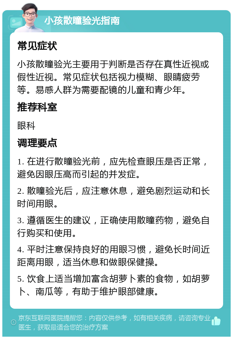 小孩散瞳验光指南 常见症状 小孩散瞳验光主要用于判断是否存在真性近视或假性近视。常见症状包括视力模糊、眼睛疲劳等。易感人群为需要配镜的儿童和青少年。 推荐科室 眼科 调理要点 1. 在进行散瞳验光前，应先检查眼压是否正常，避免因眼压高而引起的并发症。 2. 散瞳验光后，应注意休息，避免剧烈运动和长时间用眼。 3. 遵循医生的建议，正确使用散瞳药物，避免自行购买和使用。 4. 平时注意保持良好的用眼习惯，避免长时间近距离用眼，适当休息和做眼保健操。 5. 饮食上适当增加富含胡萝卜素的食物，如胡萝卜、南瓜等，有助于维护眼部健康。