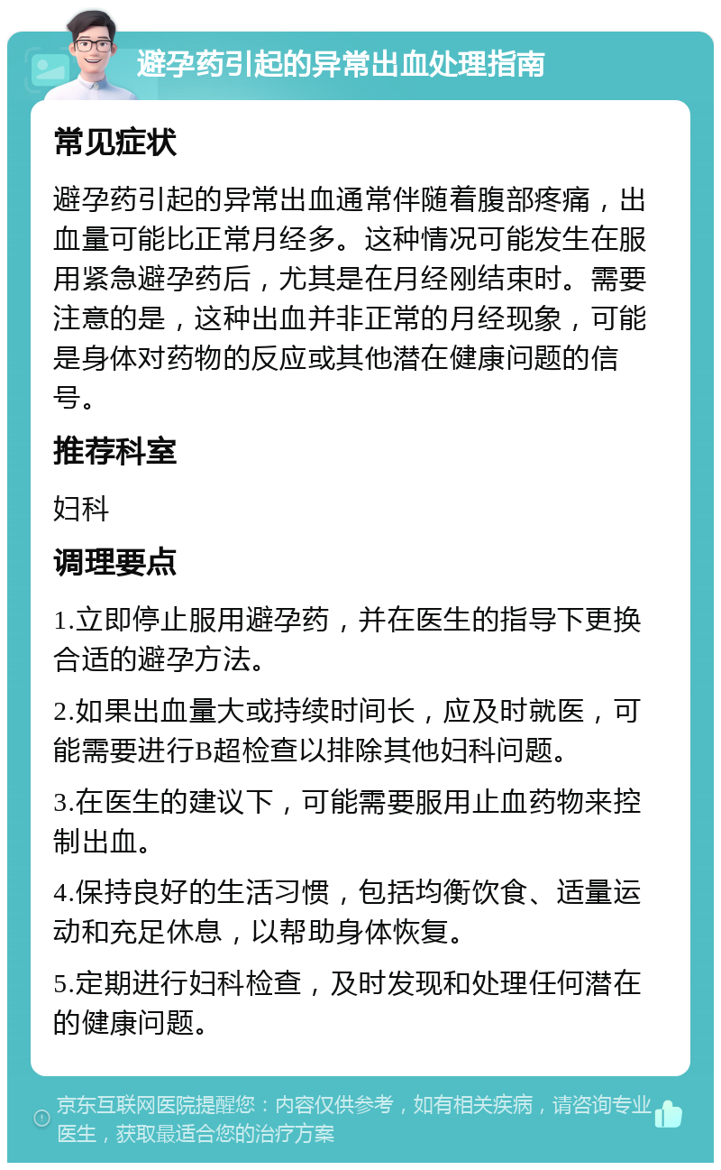 避孕药引起的异常出血处理指南 常见症状 避孕药引起的异常出血通常伴随着腹部疼痛，出血量可能比正常月经多。这种情况可能发生在服用紧急避孕药后，尤其是在月经刚结束时。需要注意的是，这种出血并非正常的月经现象，可能是身体对药物的反应或其他潜在健康问题的信号。 推荐科室 妇科 调理要点 1.立即停止服用避孕药，并在医生的指导下更换合适的避孕方法。 2.如果出血量大或持续时间长，应及时就医，可能需要进行B超检查以排除其他妇科问题。 3.在医生的建议下，可能需要服用止血药物来控制出血。 4.保持良好的生活习惯，包括均衡饮食、适量运动和充足休息，以帮助身体恢复。 5.定期进行妇科检查，及时发现和处理任何潜在的健康问题。