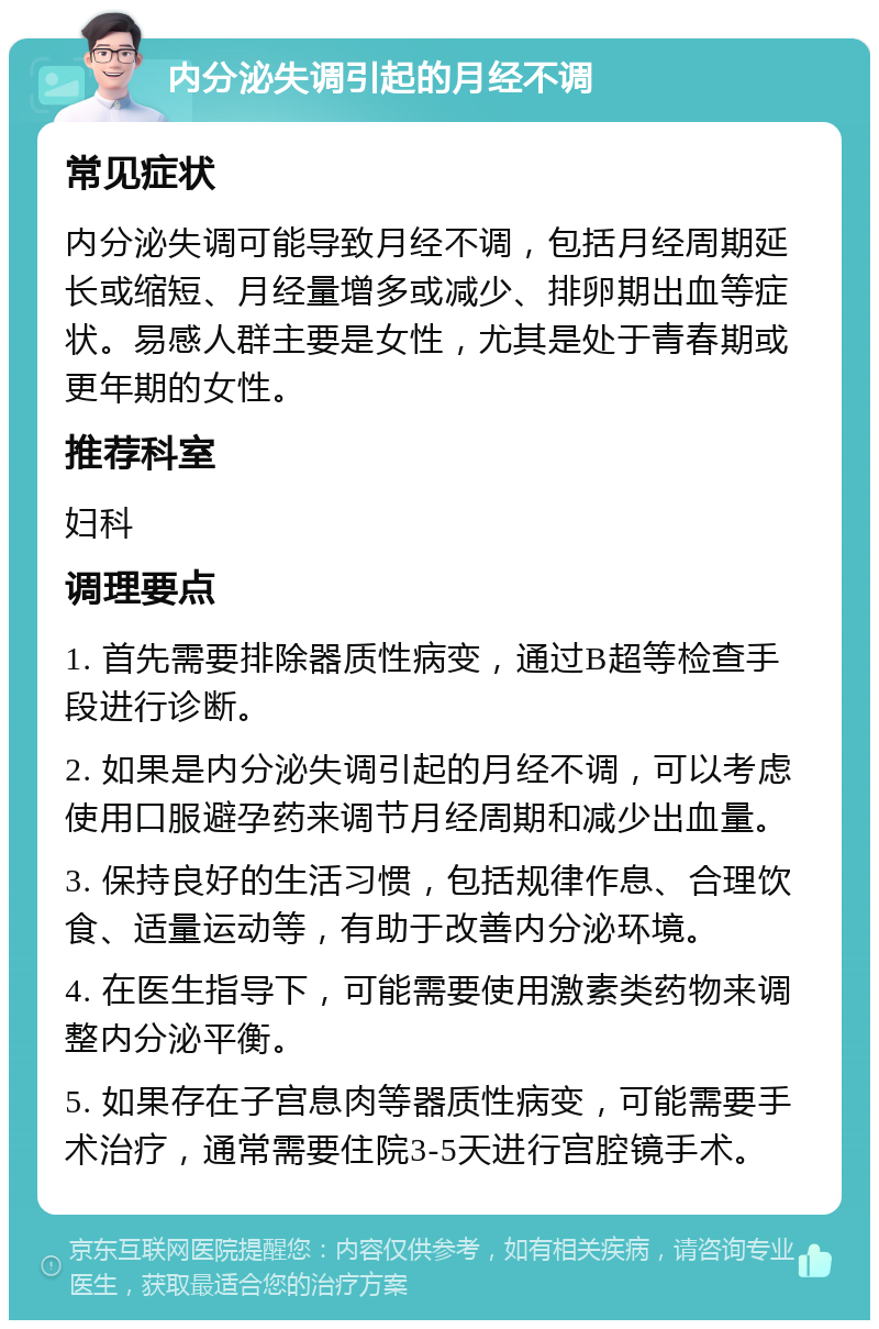 内分泌失调引起的月经不调 常见症状 内分泌失调可能导致月经不调，包括月经周期延长或缩短、月经量增多或减少、排卵期出血等症状。易感人群主要是女性，尤其是处于青春期或更年期的女性。 推荐科室 妇科 调理要点 1. 首先需要排除器质性病变，通过B超等检查手段进行诊断。 2. 如果是内分泌失调引起的月经不调，可以考虑使用口服避孕药来调节月经周期和减少出血量。 3. 保持良好的生活习惯，包括规律作息、合理饮食、适量运动等，有助于改善内分泌环境。 4. 在医生指导下，可能需要使用激素类药物来调整内分泌平衡。 5. 如果存在子宫息肉等器质性病变，可能需要手术治疗，通常需要住院3-5天进行宫腔镜手术。