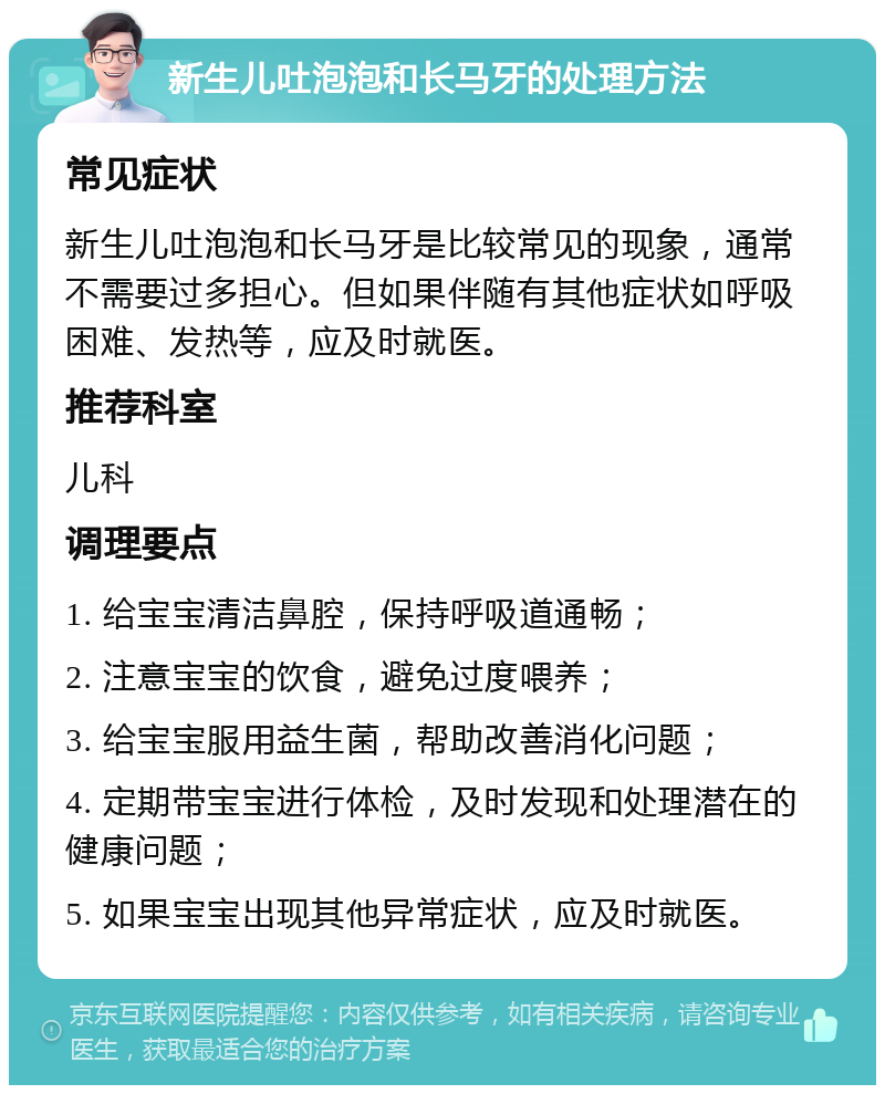 新生儿吐泡泡和长马牙的处理方法 常见症状 新生儿吐泡泡和长马牙是比较常见的现象，通常不需要过多担心。但如果伴随有其他症状如呼吸困难、发热等，应及时就医。 推荐科室 儿科 调理要点 1. 给宝宝清洁鼻腔，保持呼吸道通畅； 2. 注意宝宝的饮食，避免过度喂养； 3. 给宝宝服用益生菌，帮助改善消化问题； 4. 定期带宝宝进行体检，及时发现和处理潜在的健康问题； 5. 如果宝宝出现其他异常症状，应及时就医。