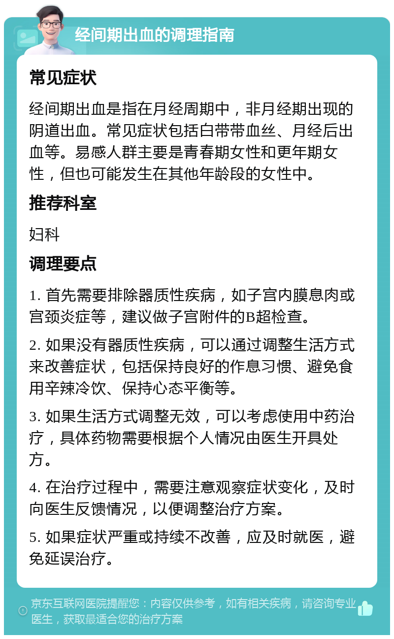 经间期出血的调理指南 常见症状 经间期出血是指在月经周期中，非月经期出现的阴道出血。常见症状包括白带带血丝、月经后出血等。易感人群主要是青春期女性和更年期女性，但也可能发生在其他年龄段的女性中。 推荐科室 妇科 调理要点 1. 首先需要排除器质性疾病，如子宫内膜息肉或宫颈炎症等，建议做子宫附件的B超检查。 2. 如果没有器质性疾病，可以通过调整生活方式来改善症状，包括保持良好的作息习惯、避免食用辛辣冷饮、保持心态平衡等。 3. 如果生活方式调整无效，可以考虑使用中药治疗，具体药物需要根据个人情况由医生开具处方。 4. 在治疗过程中，需要注意观察症状变化，及时向医生反馈情况，以便调整治疗方案。 5. 如果症状严重或持续不改善，应及时就医，避免延误治疗。