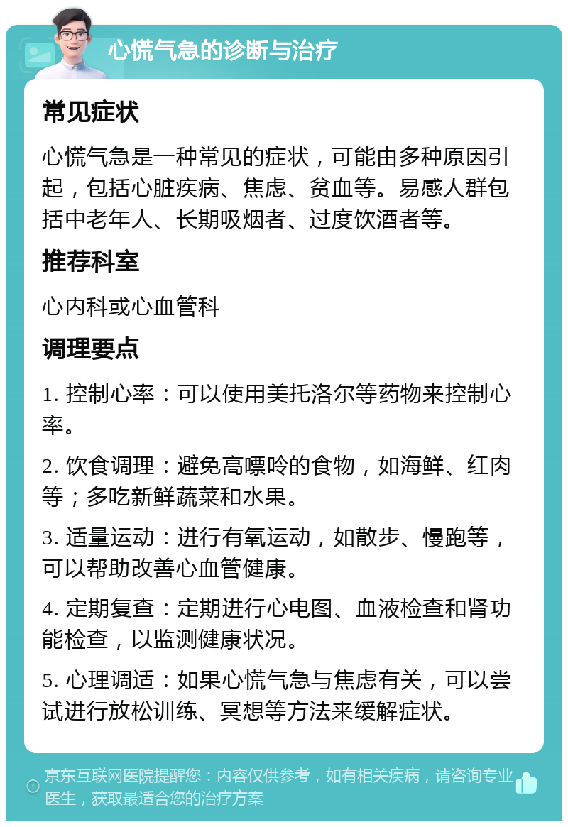 心慌气急的诊断与治疗 常见症状 心慌气急是一种常见的症状，可能由多种原因引起，包括心脏疾病、焦虑、贫血等。易感人群包括中老年人、长期吸烟者、过度饮酒者等。 推荐科室 心内科或心血管科 调理要点 1. 控制心率：可以使用美托洛尔等药物来控制心率。 2. 饮食调理：避免高嘌呤的食物，如海鲜、红肉等；多吃新鲜蔬菜和水果。 3. 适量运动：进行有氧运动，如散步、慢跑等，可以帮助改善心血管健康。 4. 定期复查：定期进行心电图、血液检查和肾功能检查，以监测健康状况。 5. 心理调适：如果心慌气急与焦虑有关，可以尝试进行放松训练、冥想等方法来缓解症状。