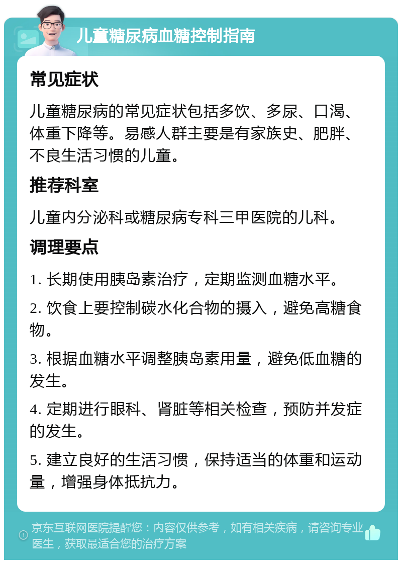 儿童糖尿病血糖控制指南 常见症状 儿童糖尿病的常见症状包括多饮、多尿、口渴、体重下降等。易感人群主要是有家族史、肥胖、不良生活习惯的儿童。 推荐科室 儿童内分泌科或糖尿病专科三甲医院的儿科。 调理要点 1. 长期使用胰岛素治疗，定期监测血糖水平。 2. 饮食上要控制碳水化合物的摄入，避免高糖食物。 3. 根据血糖水平调整胰岛素用量，避免低血糖的发生。 4. 定期进行眼科、肾脏等相关检查，预防并发症的发生。 5. 建立良好的生活习惯，保持适当的体重和运动量，增强身体抵抗力。