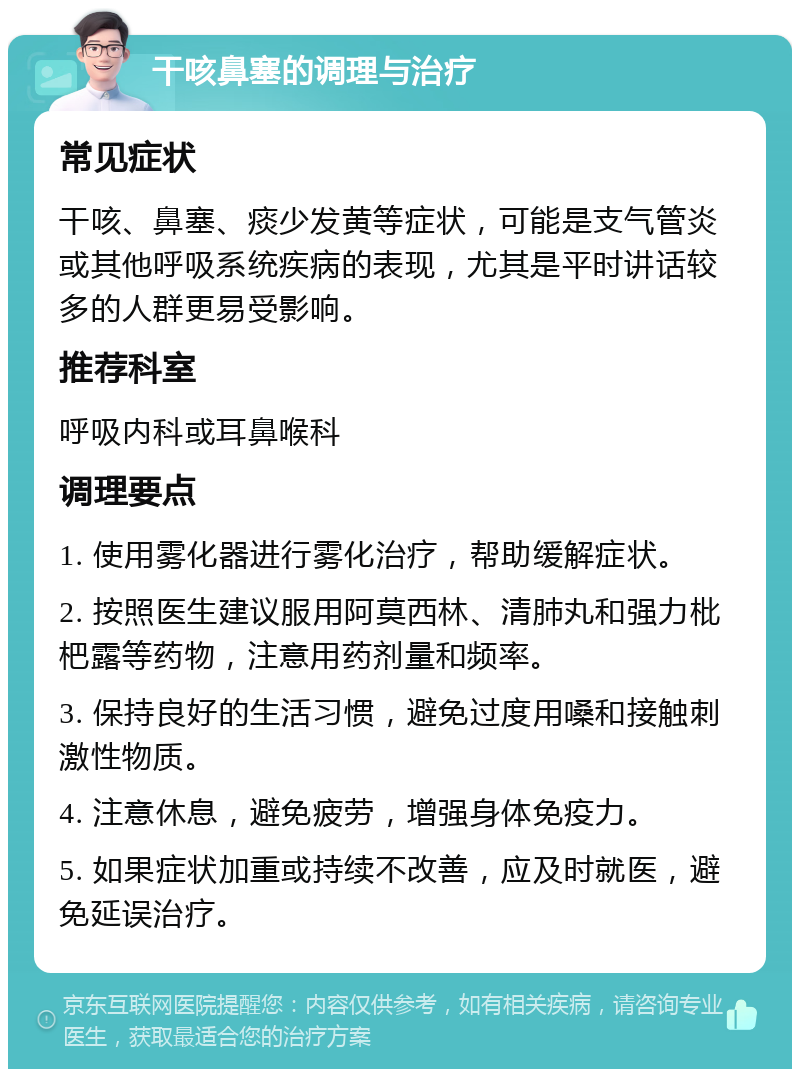 干咳鼻塞的调理与治疗 常见症状 干咳、鼻塞、痰少发黄等症状，可能是支气管炎或其他呼吸系统疾病的表现，尤其是平时讲话较多的人群更易受影响。 推荐科室 呼吸内科或耳鼻喉科 调理要点 1. 使用雾化器进行雾化治疗，帮助缓解症状。 2. 按照医生建议服用阿莫西林、清肺丸和强力枇杷露等药物，注意用药剂量和频率。 3. 保持良好的生活习惯，避免过度用嗓和接触刺激性物质。 4. 注意休息，避免疲劳，增强身体免疫力。 5. 如果症状加重或持续不改善，应及时就医，避免延误治疗。