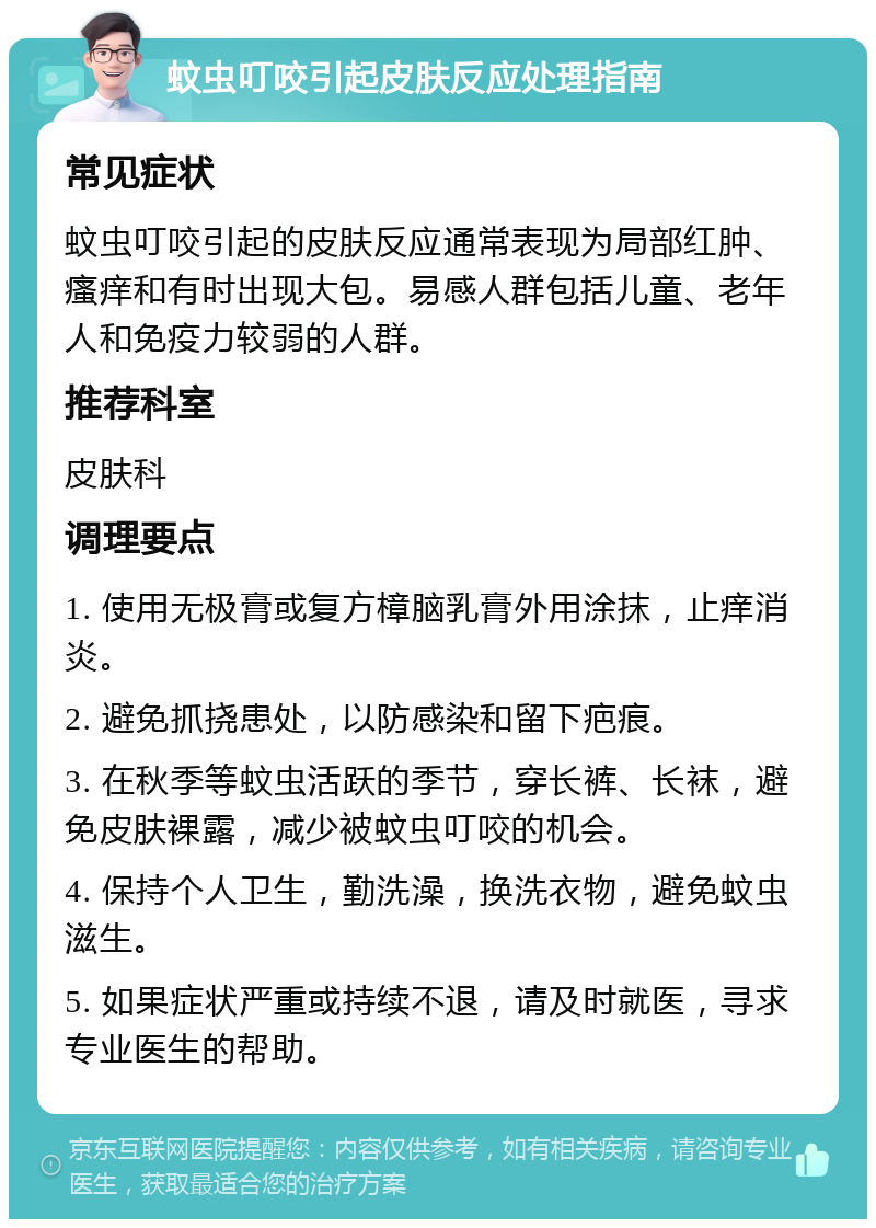 蚊虫叮咬引起皮肤反应处理指南 常见症状 蚊虫叮咬引起的皮肤反应通常表现为局部红肿、瘙痒和有时出现大包。易感人群包括儿童、老年人和免疫力较弱的人群。 推荐科室 皮肤科 调理要点 1. 使用无极膏或复方樟脑乳膏外用涂抹，止痒消炎。 2. 避免抓挠患处，以防感染和留下疤痕。 3. 在秋季等蚊虫活跃的季节，穿长裤、长袜，避免皮肤裸露，减少被蚊虫叮咬的机会。 4. 保持个人卫生，勤洗澡，换洗衣物，避免蚊虫滋生。 5. 如果症状严重或持续不退，请及时就医，寻求专业医生的帮助。