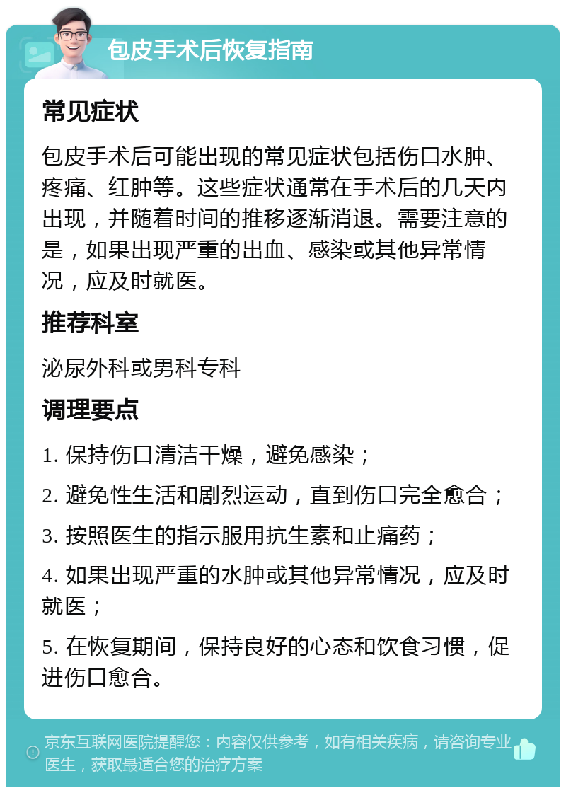 包皮手术后恢复指南 常见症状 包皮手术后可能出现的常见症状包括伤口水肿、疼痛、红肿等。这些症状通常在手术后的几天内出现，并随着时间的推移逐渐消退。需要注意的是，如果出现严重的出血、感染或其他异常情况，应及时就医。 推荐科室 泌尿外科或男科专科 调理要点 1. 保持伤口清洁干燥，避免感染； 2. 避免性生活和剧烈运动，直到伤口完全愈合； 3. 按照医生的指示服用抗生素和止痛药； 4. 如果出现严重的水肿或其他异常情况，应及时就医； 5. 在恢复期间，保持良好的心态和饮食习惯，促进伤口愈合。