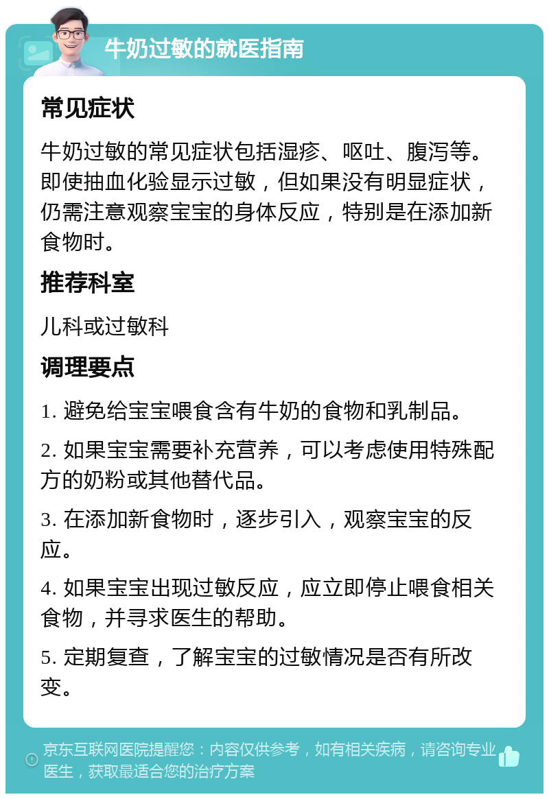 牛奶过敏的就医指南 常见症状 牛奶过敏的常见症状包括湿疹、呕吐、腹泻等。即使抽血化验显示过敏，但如果没有明显症状，仍需注意观察宝宝的身体反应，特别是在添加新食物时。 推荐科室 儿科或过敏科 调理要点 1. 避免给宝宝喂食含有牛奶的食物和乳制品。 2. 如果宝宝需要补充营养，可以考虑使用特殊配方的奶粉或其他替代品。 3. 在添加新食物时，逐步引入，观察宝宝的反应。 4. 如果宝宝出现过敏反应，应立即停止喂食相关食物，并寻求医生的帮助。 5. 定期复查，了解宝宝的过敏情况是否有所改变。