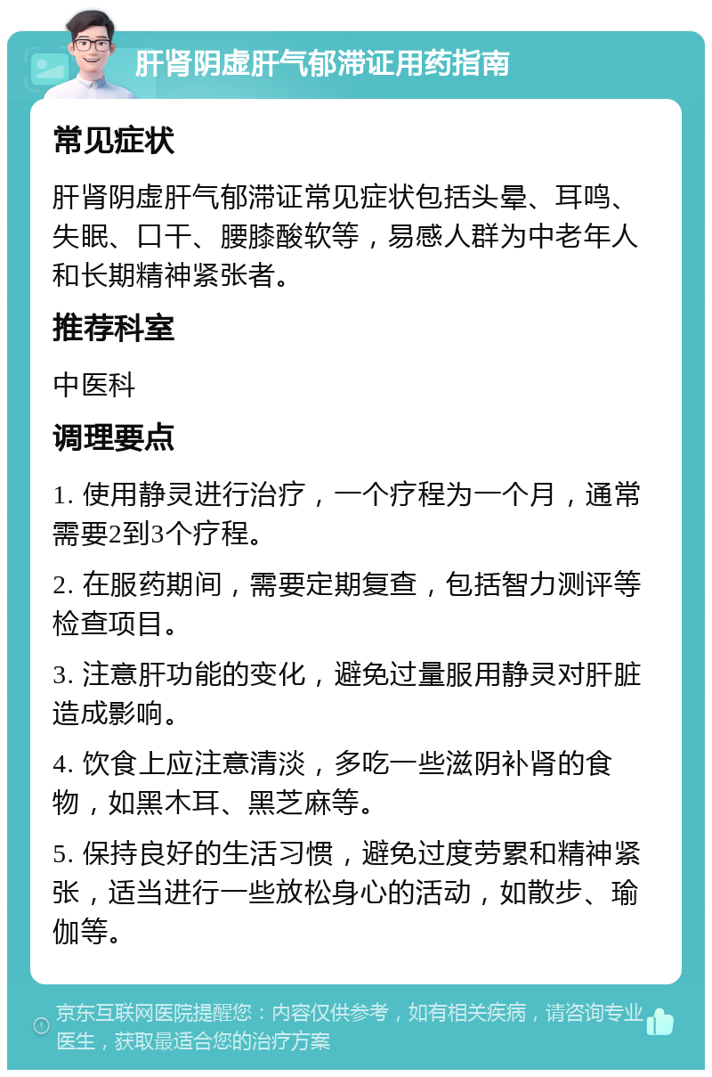 肝肾阴虚肝气郁滞证用药指南 常见症状 肝肾阴虚肝气郁滞证常见症状包括头晕、耳鸣、失眠、口干、腰膝酸软等，易感人群为中老年人和长期精神紧张者。 推荐科室 中医科 调理要点 1. 使用静灵进行治疗，一个疗程为一个月，通常需要2到3个疗程。 2. 在服药期间，需要定期复查，包括智力测评等检查项目。 3. 注意肝功能的变化，避免过量服用静灵对肝脏造成影响。 4. 饮食上应注意清淡，多吃一些滋阴补肾的食物，如黑木耳、黑芝麻等。 5. 保持良好的生活习惯，避免过度劳累和精神紧张，适当进行一些放松身心的活动，如散步、瑜伽等。