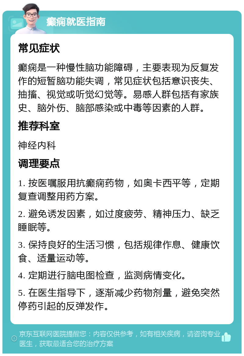 癫痫就医指南 常见症状 癫痫是一种慢性脑功能障碍，主要表现为反复发作的短暂脑功能失调，常见症状包括意识丧失、抽搐、视觉或听觉幻觉等。易感人群包括有家族史、脑外伤、脑部感染或中毒等因素的人群。 推荐科室 神经内科 调理要点 1. 按医嘱服用抗癫痫药物，如奥卡西平等，定期复查调整用药方案。 2. 避免诱发因素，如过度疲劳、精神压力、缺乏睡眠等。 3. 保持良好的生活习惯，包括规律作息、健康饮食、适量运动等。 4. 定期进行脑电图检查，监测病情变化。 5. 在医生指导下，逐渐减少药物剂量，避免突然停药引起的反弹发作。