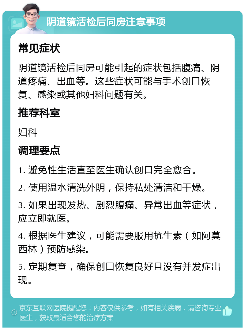 阴道镜活检后同房注意事项 常见症状 阴道镜活检后同房可能引起的症状包括腹痛、阴道疼痛、出血等。这些症状可能与手术创口恢复、感染或其他妇科问题有关。 推荐科室 妇科 调理要点 1. 避免性生活直至医生确认创口完全愈合。 2. 使用温水清洗外阴，保持私处清洁和干燥。 3. 如果出现发热、剧烈腹痛、异常出血等症状，应立即就医。 4. 根据医生建议，可能需要服用抗生素（如阿莫西林）预防感染。 5. 定期复查，确保创口恢复良好且没有并发症出现。