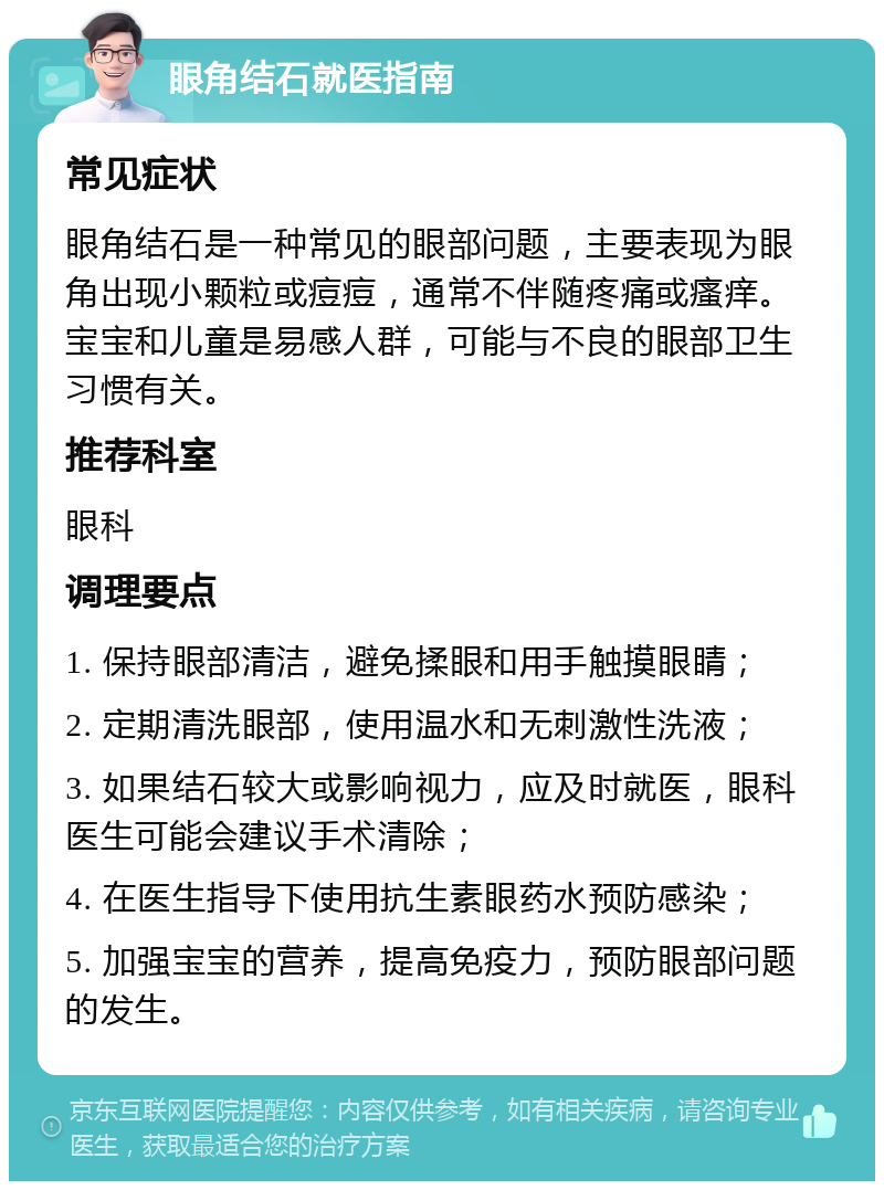 眼角结石就医指南 常见症状 眼角结石是一种常见的眼部问题，主要表现为眼角出现小颗粒或痘痘，通常不伴随疼痛或瘙痒。宝宝和儿童是易感人群，可能与不良的眼部卫生习惯有关。 推荐科室 眼科 调理要点 1. 保持眼部清洁，避免揉眼和用手触摸眼睛； 2. 定期清洗眼部，使用温水和无刺激性洗液； 3. 如果结石较大或影响视力，应及时就医，眼科医生可能会建议手术清除； 4. 在医生指导下使用抗生素眼药水预防感染； 5. 加强宝宝的营养，提高免疫力，预防眼部问题的发生。