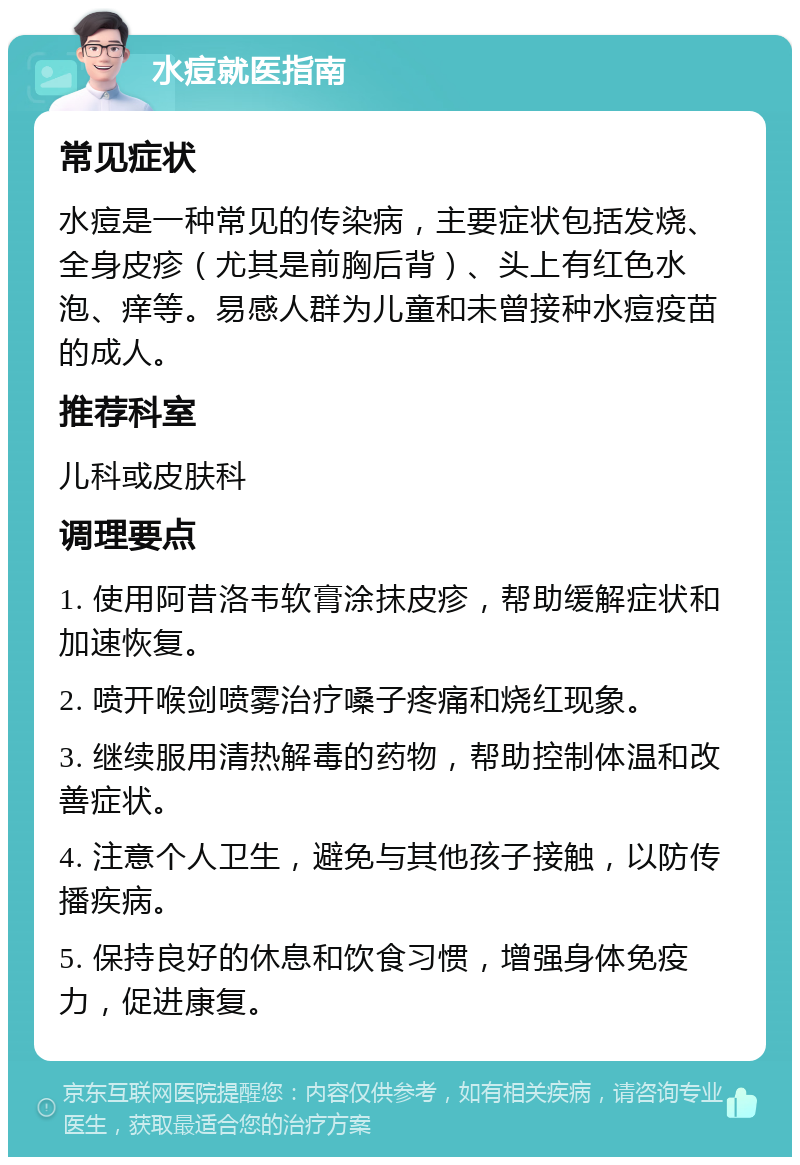 水痘就医指南 常见症状 水痘是一种常见的传染病，主要症状包括发烧、全身皮疹（尤其是前胸后背）、头上有红色水泡、痒等。易感人群为儿童和未曾接种水痘疫苗的成人。 推荐科室 儿科或皮肤科 调理要点 1. 使用阿昔洛韦软膏涂抹皮疹，帮助缓解症状和加速恢复。 2. 喷开喉剑喷雾治疗嗓子疼痛和烧红现象。 3. 继续服用清热解毒的药物，帮助控制体温和改善症状。 4. 注意个人卫生，避免与其他孩子接触，以防传播疾病。 5. 保持良好的休息和饮食习惯，增强身体免疫力，促进康复。