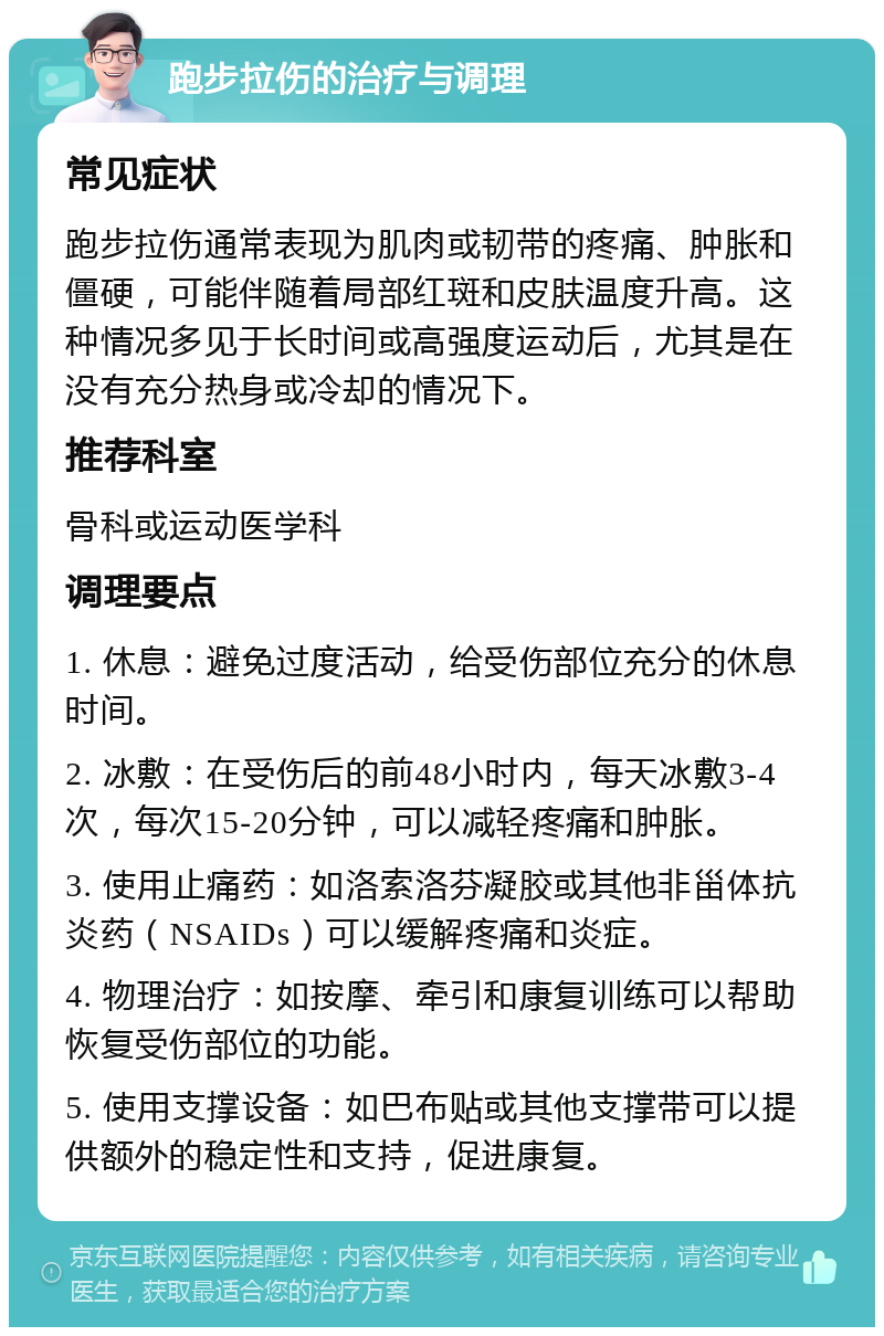 跑步拉伤的治疗与调理 常见症状 跑步拉伤通常表现为肌肉或韧带的疼痛、肿胀和僵硬，可能伴随着局部红斑和皮肤温度升高。这种情况多见于长时间或高强度运动后，尤其是在没有充分热身或冷却的情况下。 推荐科室 骨科或运动医学科 调理要点 1. 休息：避免过度活动，给受伤部位充分的休息时间。 2. 冰敷：在受伤后的前48小时内，每天冰敷3-4次，每次15-20分钟，可以减轻疼痛和肿胀。 3. 使用止痛药：如洛索洛芬凝胶或其他非甾体抗炎药（NSAIDs）可以缓解疼痛和炎症。 4. 物理治疗：如按摩、牵引和康复训练可以帮助恢复受伤部位的功能。 5. 使用支撑设备：如巴布贴或其他支撑带可以提供额外的稳定性和支持，促进康复。