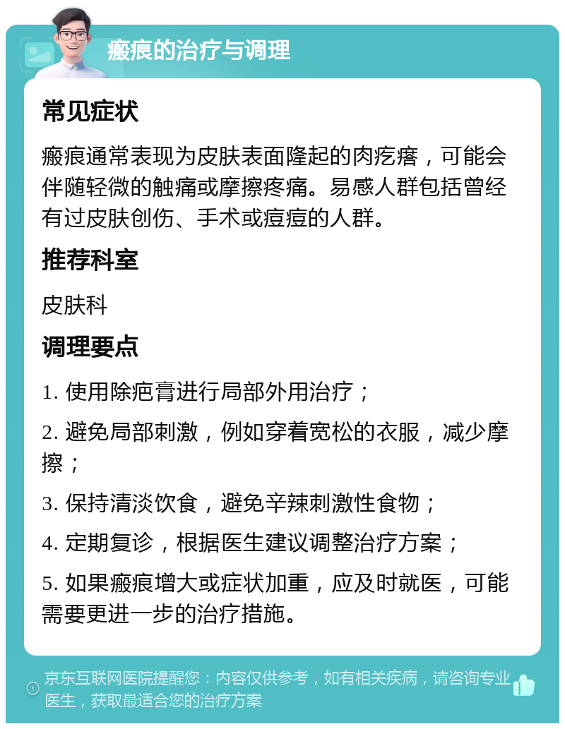 瘢痕的治疗与调理 常见症状 瘢痕通常表现为皮肤表面隆起的肉疙瘩，可能会伴随轻微的触痛或摩擦疼痛。易感人群包括曾经有过皮肤创伤、手术或痘痘的人群。 推荐科室 皮肤科 调理要点 1. 使用除疤膏进行局部外用治疗； 2. 避免局部刺激，例如穿着宽松的衣服，减少摩擦； 3. 保持清淡饮食，避免辛辣刺激性食物； 4. 定期复诊，根据医生建议调整治疗方案； 5. 如果瘢痕增大或症状加重，应及时就医，可能需要更进一步的治疗措施。