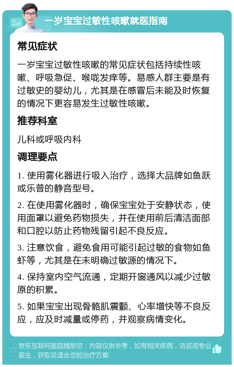 一岁宝宝过敏性咳嗽就医指南 常见症状 一岁宝宝过敏性咳嗽的常见症状包括持续性咳嗽、呼吸急促、喉咙发痒等。易感人群主要是有过敏史的婴幼儿，尤其是在感冒后未能及时恢复的情况下更容易发生过敏性咳嗽。 推荐科室 儿科或呼吸内科 调理要点 1. 使用雾化器进行吸入治疗，选择大品牌如鱼跃或乐普的静音型号。 2. 在使用雾化器时，确保宝宝处于安静状态，使用面罩以避免药物损失，并在使用前后清洁面部和口腔以防止药物残留引起不良反应。 3. 注意饮食，避免食用可能引起过敏的食物如鱼虾等，尤其是在未明确过敏源的情况下。 4. 保持室内空气流通，定期开窗通风以减少过敏原的积累。 5. 如果宝宝出现骨骼肌震颤、心率增快等不良反应，应及时减量或停药，并观察病情变化。