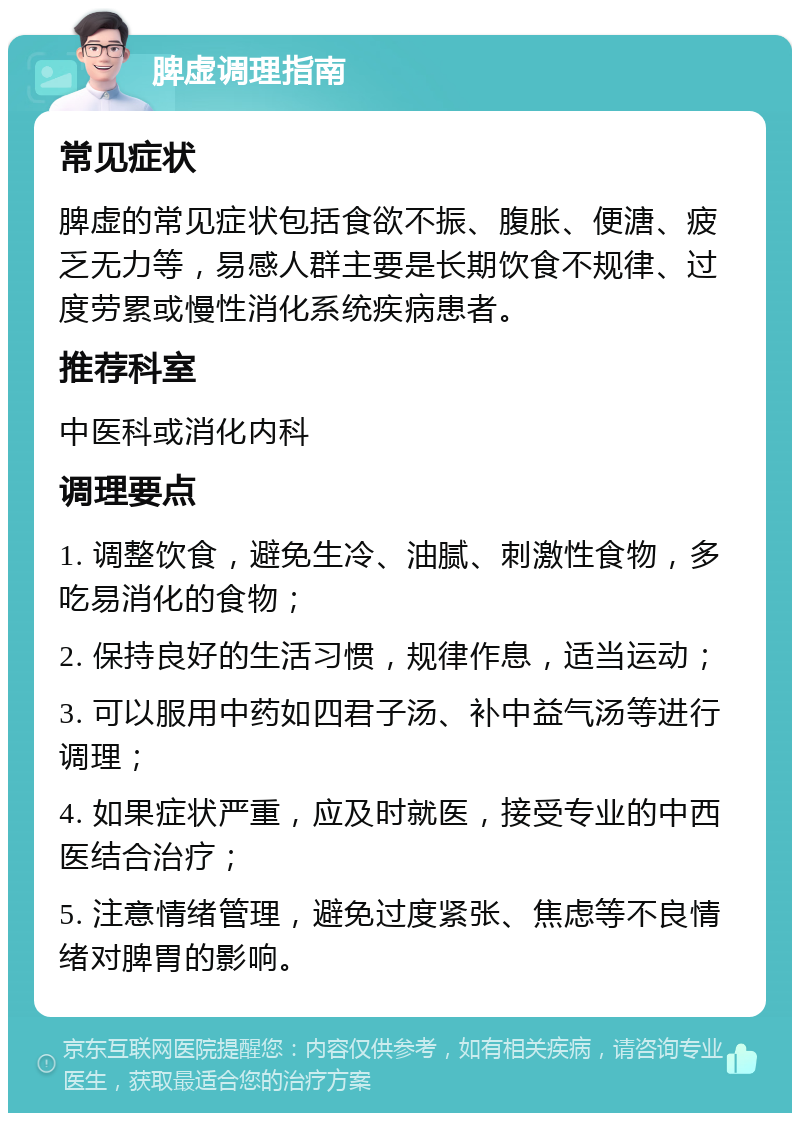 脾虚调理指南 常见症状 脾虚的常见症状包括食欲不振、腹胀、便溏、疲乏无力等，易感人群主要是长期饮食不规律、过度劳累或慢性消化系统疾病患者。 推荐科室 中医科或消化内科 调理要点 1. 调整饮食，避免生冷、油腻、刺激性食物，多吃易消化的食物； 2. 保持良好的生活习惯，规律作息，适当运动； 3. 可以服用中药如四君子汤、补中益气汤等进行调理； 4. 如果症状严重，应及时就医，接受专业的中西医结合治疗； 5. 注意情绪管理，避免过度紧张、焦虑等不良情绪对脾胃的影响。