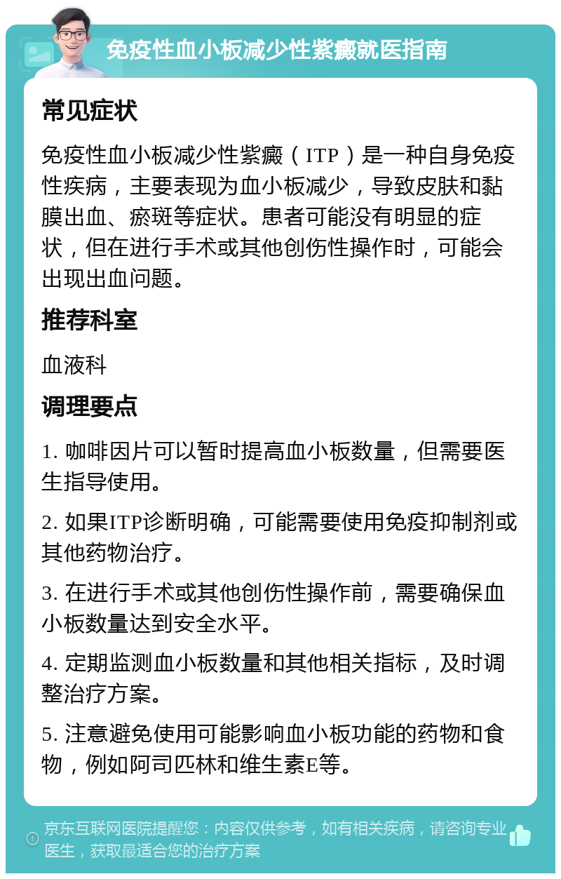 免疫性血小板减少性紫癜就医指南 常见症状 免疫性血小板减少性紫癜（ITP）是一种自身免疫性疾病，主要表现为血小板减少，导致皮肤和黏膜出血、瘀斑等症状。患者可能没有明显的症状，但在进行手术或其他创伤性操作时，可能会出现出血问题。 推荐科室 血液科 调理要点 1. 咖啡因片可以暂时提高血小板数量，但需要医生指导使用。 2. 如果ITP诊断明确，可能需要使用免疫抑制剂或其他药物治疗。 3. 在进行手术或其他创伤性操作前，需要确保血小板数量达到安全水平。 4. 定期监测血小板数量和其他相关指标，及时调整治疗方案。 5. 注意避免使用可能影响血小板功能的药物和食物，例如阿司匹林和维生素E等。