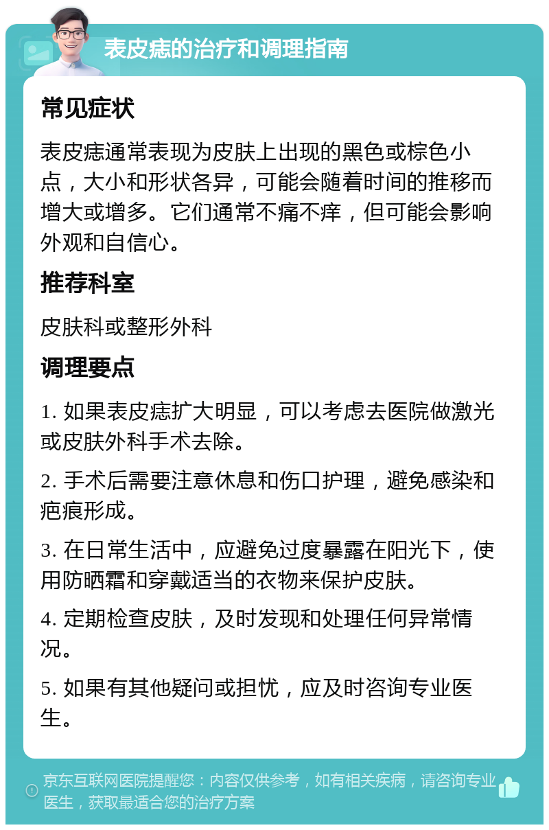 表皮痣的治疗和调理指南 常见症状 表皮痣通常表现为皮肤上出现的黑色或棕色小点，大小和形状各异，可能会随着时间的推移而增大或增多。它们通常不痛不痒，但可能会影响外观和自信心。 推荐科室 皮肤科或整形外科 调理要点 1. 如果表皮痣扩大明显，可以考虑去医院做激光或皮肤外科手术去除。 2. 手术后需要注意休息和伤口护理，避免感染和疤痕形成。 3. 在日常生活中，应避免过度暴露在阳光下，使用防晒霜和穿戴适当的衣物来保护皮肤。 4. 定期检查皮肤，及时发现和处理任何异常情况。 5. 如果有其他疑问或担忧，应及时咨询专业医生。