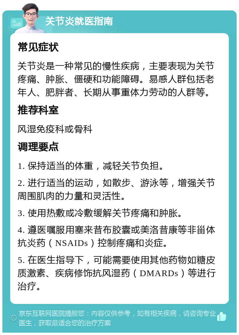 关节炎就医指南 常见症状 关节炎是一种常见的慢性疾病，主要表现为关节疼痛、肿胀、僵硬和功能障碍。易感人群包括老年人、肥胖者、长期从事重体力劳动的人群等。 推荐科室 风湿免疫科或骨科 调理要点 1. 保持适当的体重，减轻关节负担。 2. 进行适当的运动，如散步、游泳等，增强关节周围肌肉的力量和灵活性。 3. 使用热敷或冷敷缓解关节疼痛和肿胀。 4. 遵医嘱服用塞来昔布胶囊或美洛昔康等非甾体抗炎药（NSAIDs）控制疼痛和炎症。 5. 在医生指导下，可能需要使用其他药物如糖皮质激素、疾病修饰抗风湿药（DMARDs）等进行治疗。