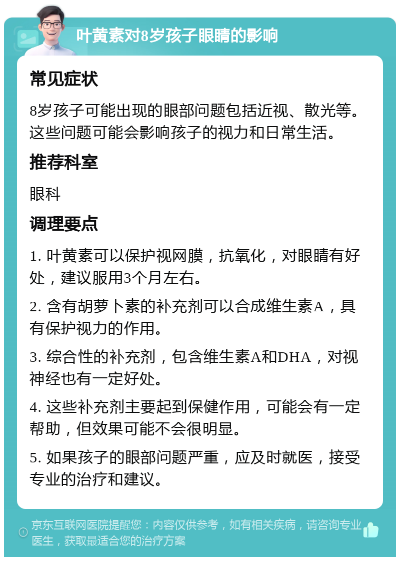 叶黄素对8岁孩子眼睛的影响 常见症状 8岁孩子可能出现的眼部问题包括近视、散光等。这些问题可能会影响孩子的视力和日常生活。 推荐科室 眼科 调理要点 1. 叶黄素可以保护视网膜，抗氧化，对眼睛有好处，建议服用3个月左右。 2. 含有胡萝卜素的补充剂可以合成维生素A，具有保护视力的作用。 3. 综合性的补充剂，包含维生素A和DHA，对视神经也有一定好处。 4. 这些补充剂主要起到保健作用，可能会有一定帮助，但效果可能不会很明显。 5. 如果孩子的眼部问题严重，应及时就医，接受专业的治疗和建议。