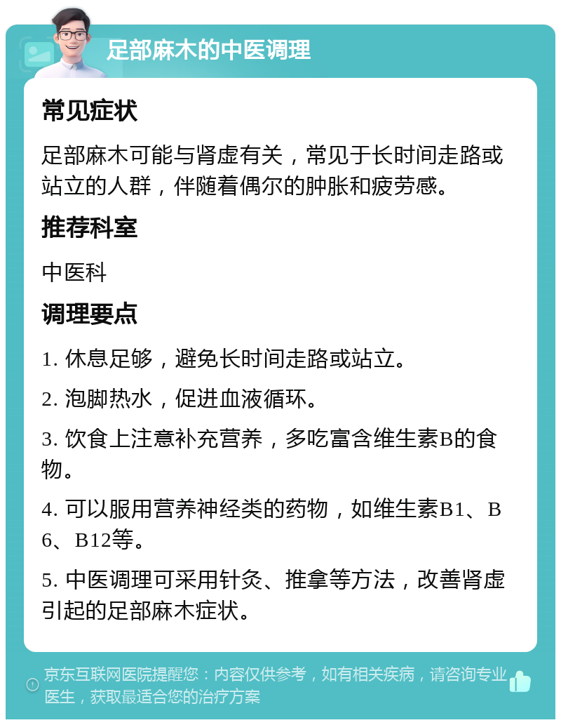 足部麻木的中医调理 常见症状 足部麻木可能与肾虚有关，常见于长时间走路或站立的人群，伴随着偶尔的肿胀和疲劳感。 推荐科室 中医科 调理要点 1. 休息足够，避免长时间走路或站立。 2. 泡脚热水，促进血液循环。 3. 饮食上注意补充营养，多吃富含维生素B的食物。 4. 可以服用营养神经类的药物，如维生素B1、B6、B12等。 5. 中医调理可采用针灸、推拿等方法，改善肾虚引起的足部麻木症状。