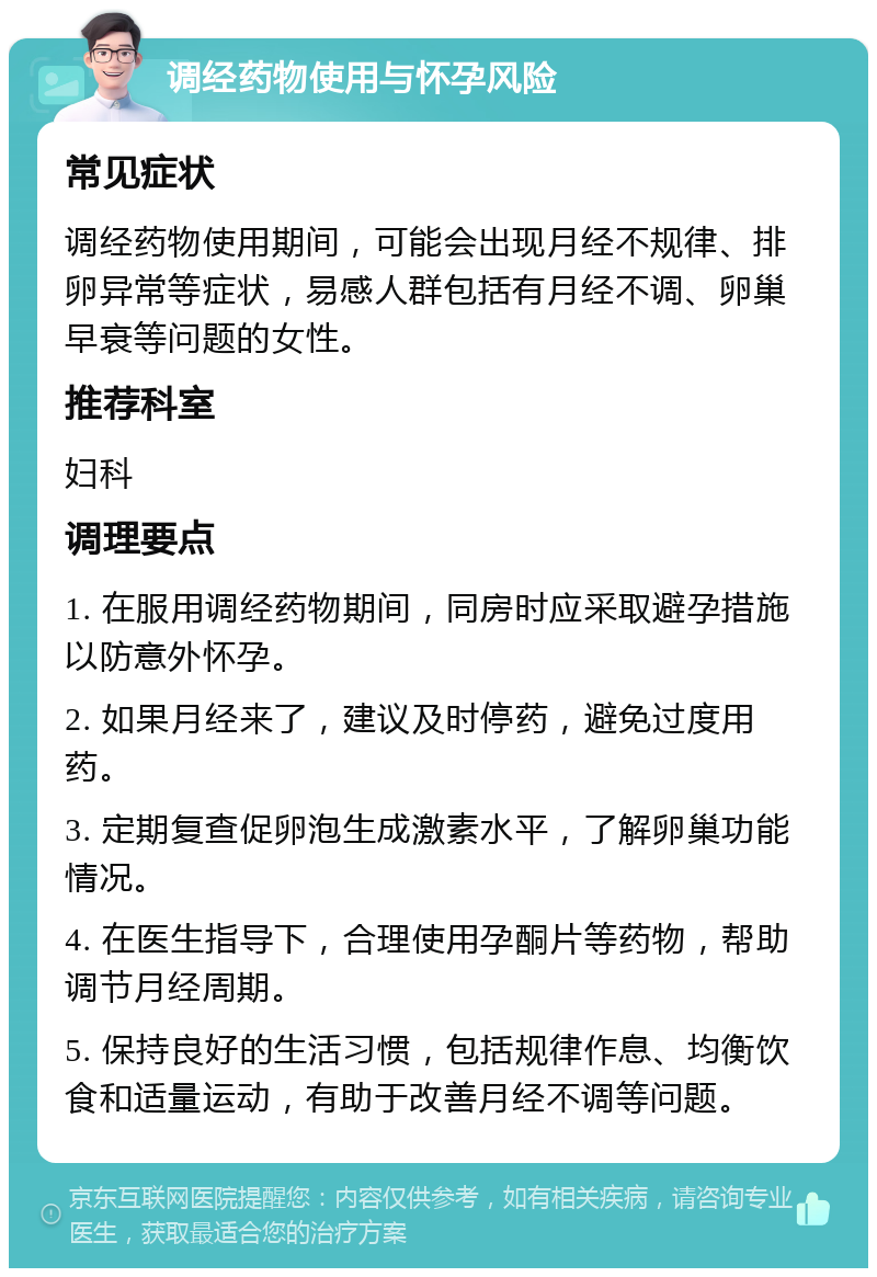 调经药物使用与怀孕风险 常见症状 调经药物使用期间，可能会出现月经不规律、排卵异常等症状，易感人群包括有月经不调、卵巢早衰等问题的女性。 推荐科室 妇科 调理要点 1. 在服用调经药物期间，同房时应采取避孕措施以防意外怀孕。 2. 如果月经来了，建议及时停药，避免过度用药。 3. 定期复查促卵泡生成激素水平，了解卵巢功能情况。 4. 在医生指导下，合理使用孕酮片等药物，帮助调节月经周期。 5. 保持良好的生活习惯，包括规律作息、均衡饮食和适量运动，有助于改善月经不调等问题。