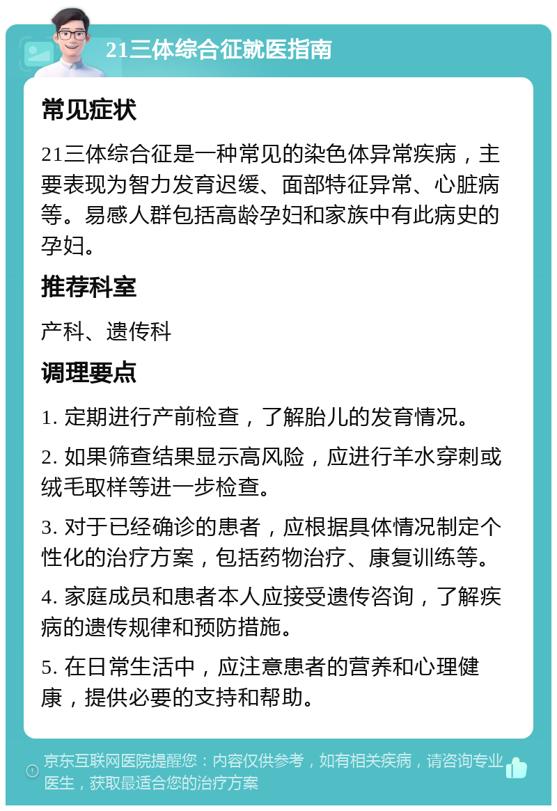 21三体综合征就医指南 常见症状 21三体综合征是一种常见的染色体异常疾病，主要表现为智力发育迟缓、面部特征异常、心脏病等。易感人群包括高龄孕妇和家族中有此病史的孕妇。 推荐科室 产科、遗传科 调理要点 1. 定期进行产前检查，了解胎儿的发育情况。 2. 如果筛查结果显示高风险，应进行羊水穿刺或绒毛取样等进一步检查。 3. 对于已经确诊的患者，应根据具体情况制定个性化的治疗方案，包括药物治疗、康复训练等。 4. 家庭成员和患者本人应接受遗传咨询，了解疾病的遗传规律和预防措施。 5. 在日常生活中，应注意患者的营养和心理健康，提供必要的支持和帮助。