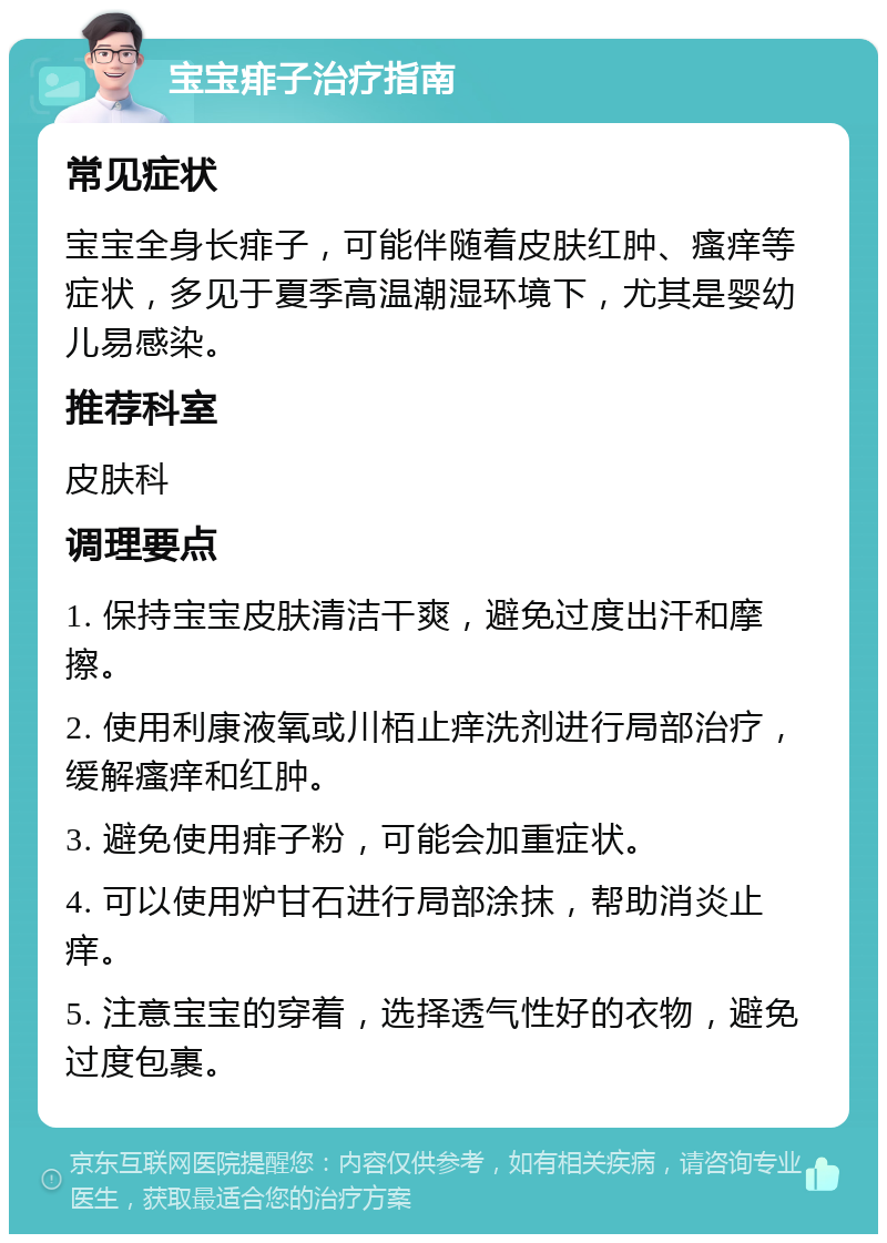 宝宝痱子治疗指南 常见症状 宝宝全身长痱子，可能伴随着皮肤红肿、瘙痒等症状，多见于夏季高温潮湿环境下，尤其是婴幼儿易感染。 推荐科室 皮肤科 调理要点 1. 保持宝宝皮肤清洁干爽，避免过度出汗和摩擦。 2. 使用利康液氧或川栢止痒洗剂进行局部治疗，缓解瘙痒和红肿。 3. 避免使用痱子粉，可能会加重症状。 4. 可以使用炉甘石进行局部涂抹，帮助消炎止痒。 5. 注意宝宝的穿着，选择透气性好的衣物，避免过度包裹。