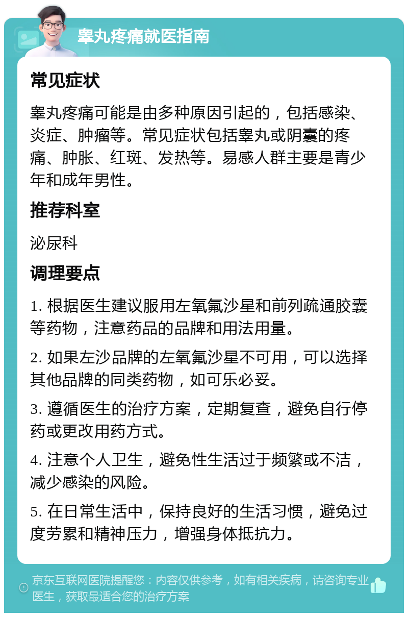 睾丸疼痛就医指南 常见症状 睾丸疼痛可能是由多种原因引起的，包括感染、炎症、肿瘤等。常见症状包括睾丸或阴囊的疼痛、肿胀、红斑、发热等。易感人群主要是青少年和成年男性。 推荐科室 泌尿科 调理要点 1. 根据医生建议服用左氧氟沙星和前列疏通胶囊等药物，注意药品的品牌和用法用量。 2. 如果左沙品牌的左氧氟沙星不可用，可以选择其他品牌的同类药物，如可乐必妥。 3. 遵循医生的治疗方案，定期复查，避免自行停药或更改用药方式。 4. 注意个人卫生，避免性生活过于频繁或不洁，减少感染的风险。 5. 在日常生活中，保持良好的生活习惯，避免过度劳累和精神压力，增强身体抵抗力。