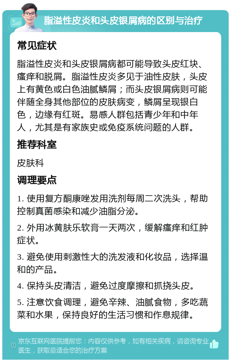 脂溢性皮炎和头皮银屑病的区别与治疗 常见症状 脂溢性皮炎和头皮银屑病都可能导致头皮红块、瘙痒和脱屑。脂溢性皮炎多见于油性皮肤，头皮上有黄色或白色油腻鳞屑；而头皮银屑病则可能伴随全身其他部位的皮肤病变，鳞屑呈现银白色，边缘有红斑。易感人群包括青少年和中年人，尤其是有家族史或免疫系统问题的人群。 推荐科室 皮肤科 调理要点 1. 使用复方酮康唑发用洗剂每周二次洗头，帮助控制真菌感染和减少油脂分泌。 2. 外用冰黄肤乐软膏一天两次，缓解瘙痒和红肿症状。 3. 避免使用刺激性大的洗发液和化妆品，选择温和的产品。 4. 保持头皮清洁，避免过度摩擦和抓挠头皮。 5. 注意饮食调理，避免辛辣、油腻食物，多吃蔬菜和水果，保持良好的生活习惯和作息规律。