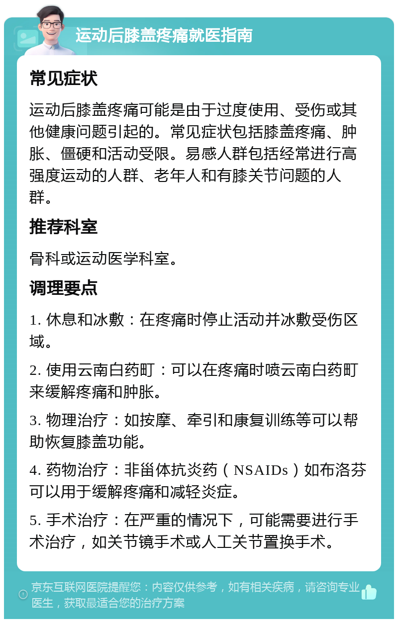 运动后膝盖疼痛就医指南 常见症状 运动后膝盖疼痛可能是由于过度使用、受伤或其他健康问题引起的。常见症状包括膝盖疼痛、肿胀、僵硬和活动受限。易感人群包括经常进行高强度运动的人群、老年人和有膝关节问题的人群。 推荐科室 骨科或运动医学科室。 调理要点 1. 休息和冰敷：在疼痛时停止活动并冰敷受伤区域。 2. 使用云南白药町：可以在疼痛时喷云南白药町来缓解疼痛和肿胀。 3. 物理治疗：如按摩、牵引和康复训练等可以帮助恢复膝盖功能。 4. 药物治疗：非甾体抗炎药（NSAIDs）如布洛芬可以用于缓解疼痛和减轻炎症。 5. 手术治疗：在严重的情况下，可能需要进行手术治疗，如关节镜手术或人工关节置换手术。