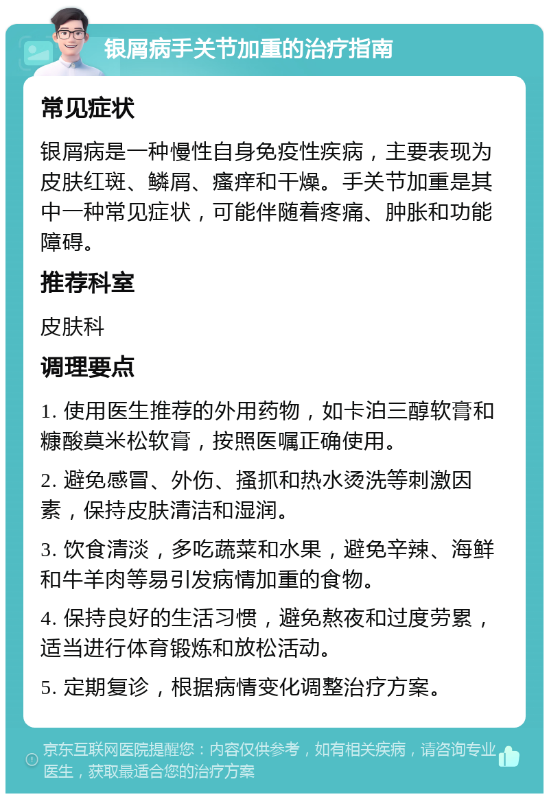 银屑病手关节加重的治疗指南 常见症状 银屑病是一种慢性自身免疫性疾病，主要表现为皮肤红斑、鳞屑、瘙痒和干燥。手关节加重是其中一种常见症状，可能伴随着疼痛、肿胀和功能障碍。 推荐科室 皮肤科 调理要点 1. 使用医生推荐的外用药物，如卡泊三醇软膏和糠酸莫米松软膏，按照医嘱正确使用。 2. 避免感冒、外伤、搔抓和热水烫洗等刺激因素，保持皮肤清洁和湿润。 3. 饮食清淡，多吃蔬菜和水果，避免辛辣、海鲜和牛羊肉等易引发病情加重的食物。 4. 保持良好的生活习惯，避免熬夜和过度劳累，适当进行体育锻炼和放松活动。 5. 定期复诊，根据病情变化调整治疗方案。