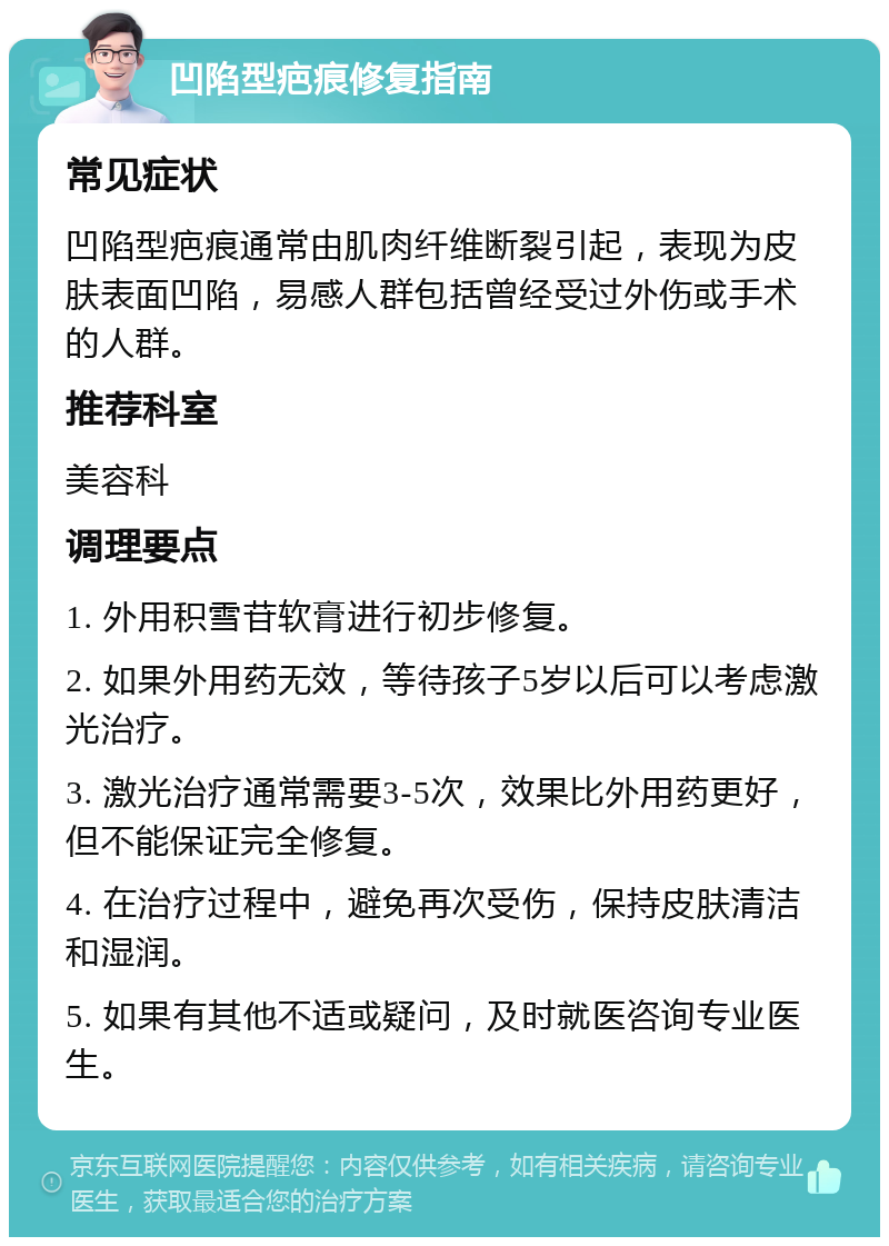 凹陷型疤痕修复指南 常见症状 凹陷型疤痕通常由肌肉纤维断裂引起，表现为皮肤表面凹陷，易感人群包括曾经受过外伤或手术的人群。 推荐科室 美容科 调理要点 1. 外用积雪苷软膏进行初步修复。 2. 如果外用药无效，等待孩子5岁以后可以考虑激光治疗。 3. 激光治疗通常需要3-5次，效果比外用药更好，但不能保证完全修复。 4. 在治疗过程中，避免再次受伤，保持皮肤清洁和湿润。 5. 如果有其他不适或疑问，及时就医咨询专业医生。