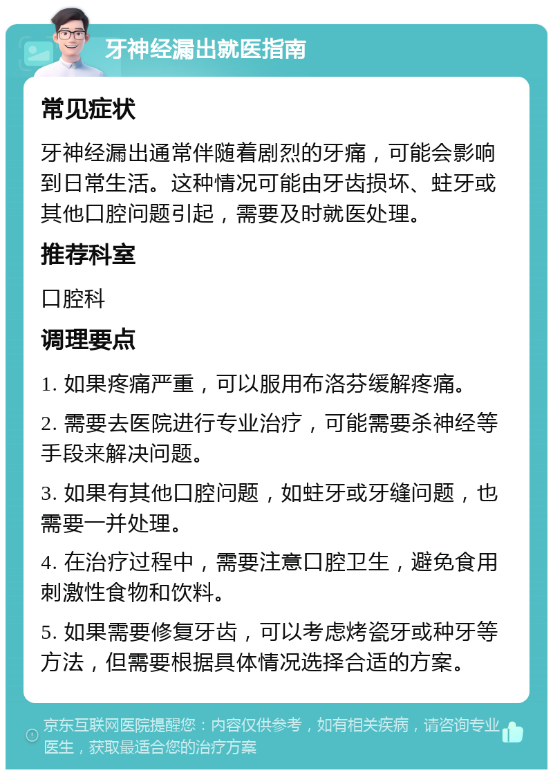 牙神经漏出就医指南 常见症状 牙神经漏出通常伴随着剧烈的牙痛，可能会影响到日常生活。这种情况可能由牙齿损坏、蛀牙或其他口腔问题引起，需要及时就医处理。 推荐科室 口腔科 调理要点 1. 如果疼痛严重，可以服用布洛芬缓解疼痛。 2. 需要去医院进行专业治疗，可能需要杀神经等手段来解决问题。 3. 如果有其他口腔问题，如蛀牙或牙缝问题，也需要一并处理。 4. 在治疗过程中，需要注意口腔卫生，避免食用刺激性食物和饮料。 5. 如果需要修复牙齿，可以考虑烤瓷牙或种牙等方法，但需要根据具体情况选择合适的方案。