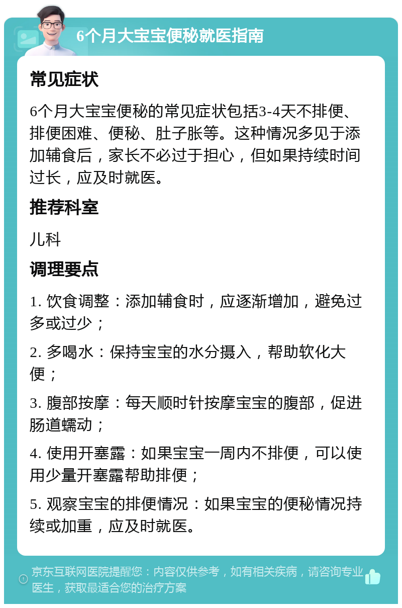 6个月大宝宝便秘就医指南 常见症状 6个月大宝宝便秘的常见症状包括3-4天不排便、排便困难、便秘、肚子胀等。这种情况多见于添加辅食后，家长不必过于担心，但如果持续时间过长，应及时就医。 推荐科室 儿科 调理要点 1. 饮食调整：添加辅食时，应逐渐增加，避免过多或过少； 2. 多喝水：保持宝宝的水分摄入，帮助软化大便； 3. 腹部按摩：每天顺时针按摩宝宝的腹部，促进肠道蠕动； 4. 使用开塞露：如果宝宝一周内不排便，可以使用少量开塞露帮助排便； 5. 观察宝宝的排便情况：如果宝宝的便秘情况持续或加重，应及时就医。